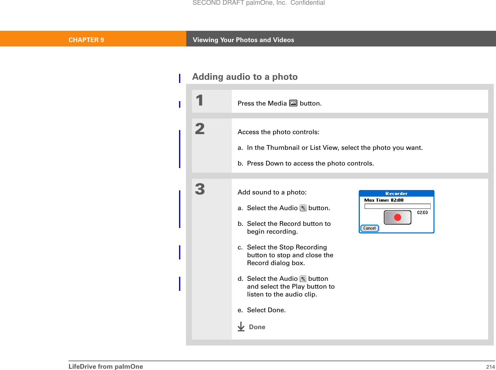LifeDrive from palmOne 214CHAPTER 9 Viewing Your Photos and VideosAdding audio to a photo1Press the Media   button.2Access the photo controls:a. In the Thumbnail or List View, select the photo you want.b. Press Down to access the photo controls.3Add sound to a photo:a. Select the Audio   button.b. Select the Record button to begin recording.c. Select the Stop Recording button to stop and close the Record dialog box.d. Select the Audio   button and select the Play button to listen to the audio clip.e. Select Done.DoneSECOND DRAFT palmOne, Inc.  Confidential