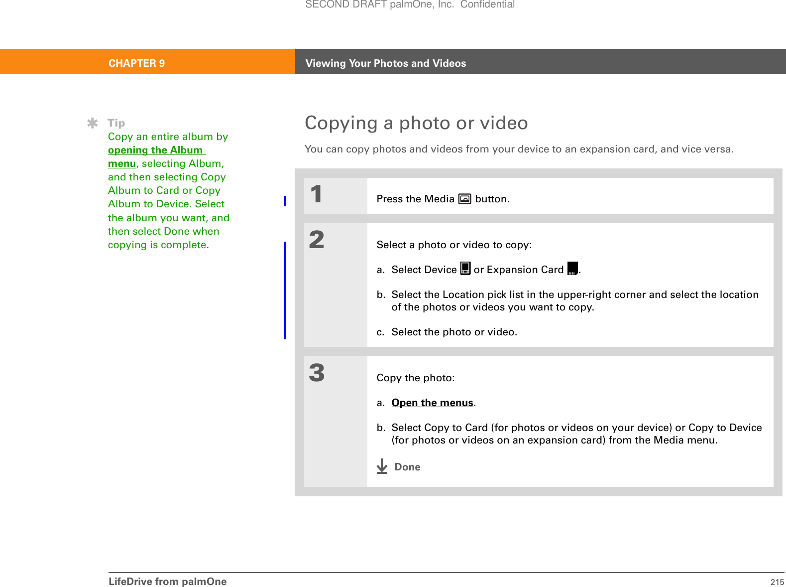 LifeDrive from palmOne 215CHAPTER 9 Viewing Your Photos and VideosCopying a photo or videoYou can copy photos and videos from your device to an expansion card, and vice versa.01Press the Media   button.2Select a photo or video to copy:a. Select Device   or Expansion Card  .b. Select the Location pick list in the upper-right corner and select the location of the photos or videos you want to copy.c. Select the photo or video.3Copy the photo:a. Open the menus.b. Select Copy to Card (for photos or videos on your device) or Copy to Device (for photos or videos on an expansion card) from the Media menu.DoneTipCopy an entire album by opening the Album menu, selecting Album, and then selecting Copy Album to Card or Copy Album to Device. Select the album you want, and then select Done when copying is complete.SECOND DRAFT palmOne, Inc.  Confidential