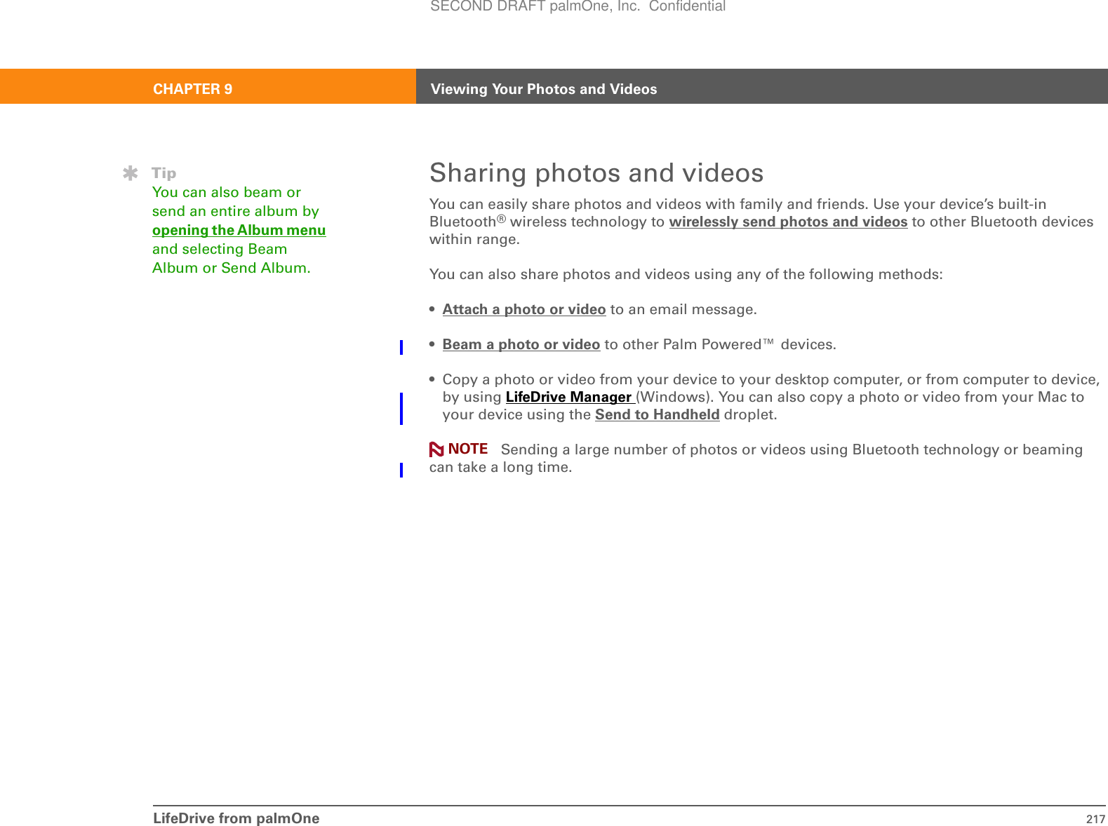 LifeDrive from palmOne 217CHAPTER 9 Viewing Your Photos and VideosSharing photos and videosYou can easily share photos and videos with family and friends. Use your device’s built-in Bluetooth® wireless technology to wirelessly send photos and videos to other Bluetooth devices within range. You can also share photos and videos using any of the following methods:•Attach a photo or video to an email message.•Beam a photo or video to other Palm Powered™ devices.• Copy a photo or video from your device to your desktop computer, or from computer to device, by using LifeDrive Manager (Windows). You can also copy a photo or video from your Mac to your device using the Send to Handheld droplet. Sending a large number of photos or videos using Bluetooth technology or beaming can take a long time.TipYou can also beam or send an entire album by opening the Album menu and selecting Beam Album or Send Album. NOTESECOND DRAFT palmOne, Inc.  Confidential