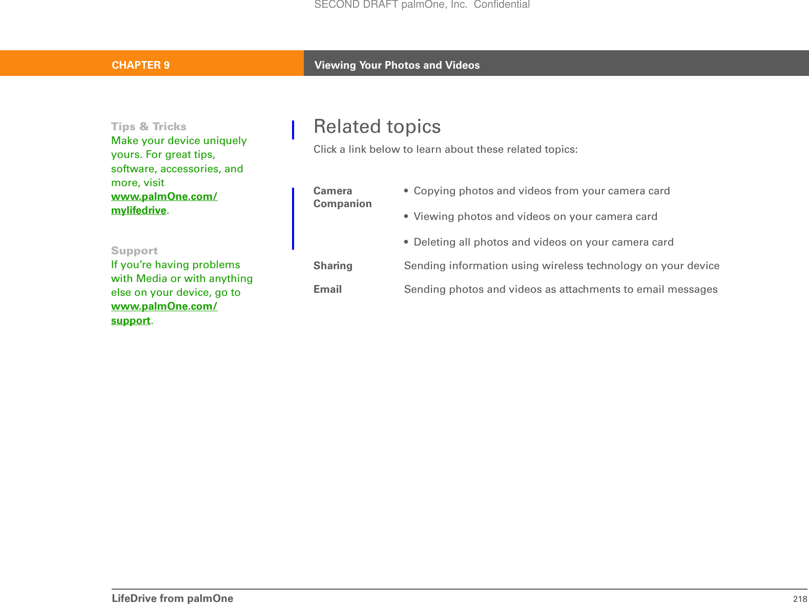 LifeDrive from palmOne 218CHAPTER 9 Viewing Your Photos and VideosRelated topicsClick a link below to learn about these related topics:Camera Companion• Copying photos and videos from your camera card• Viewing photos and videos on your camera card• Deleting all photos and videos on your camera cardSharing Sending information using wireless technology on your deviceEmail Sending photos and videos as attachments to email messagesTips &amp; TricksMake your device uniquely yours. For great tips, software, accessories, and more, visit www.palmOne.com/mylifedrive.SupportIf you’re having problems with Media or with anything else on your device, go to www.palmOne.com/support.SECOND DRAFT palmOne, Inc.  Confidential