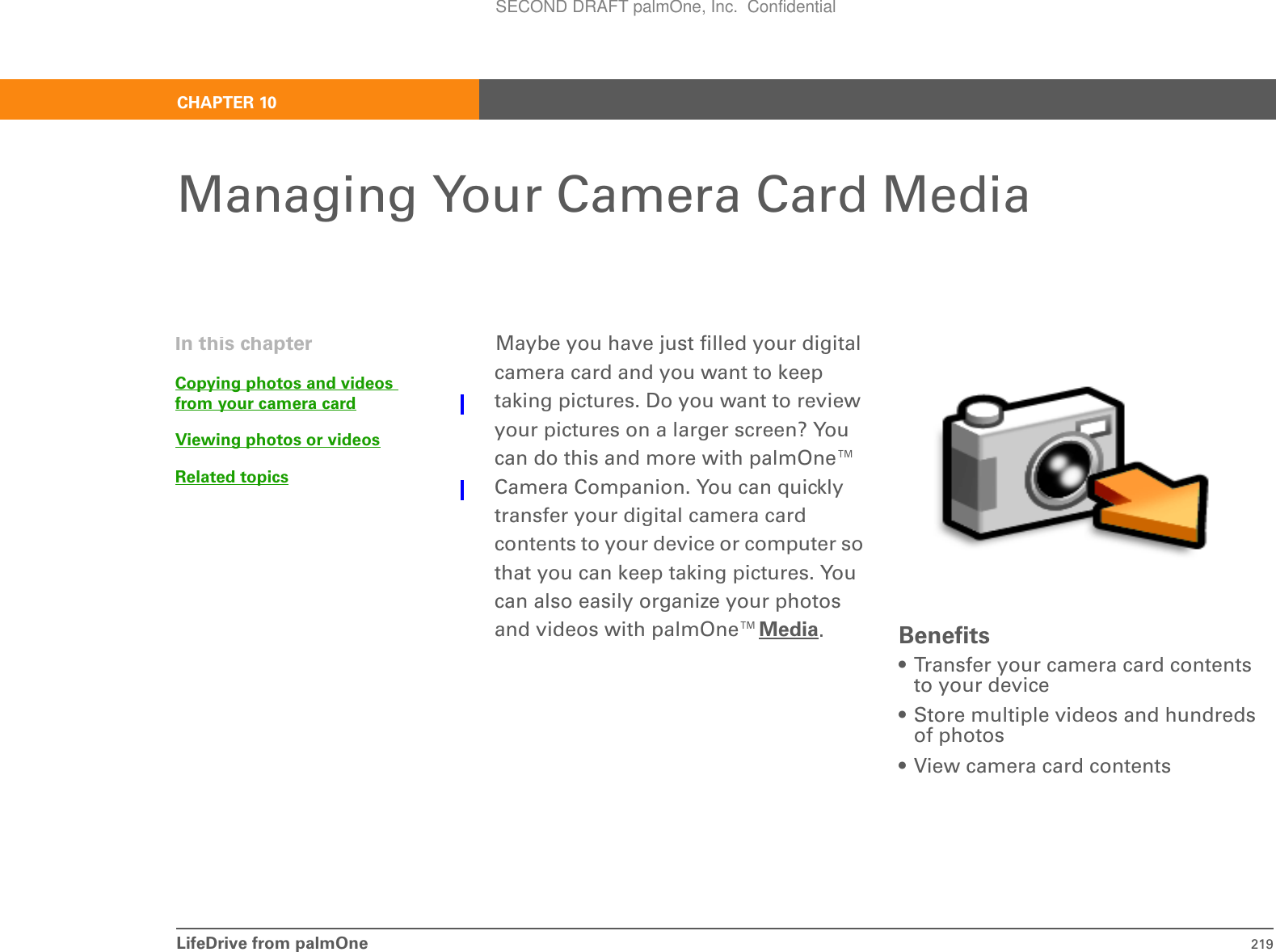 LifeDrive from palmOne 219CHAPTER 10Managing Your Camera Card MediaMaybe you have just filled your digital camera card and you want to keep taking pictures. Do you want to review your pictures on a larger screen? You can do this and more with palmOne™ Camera Companion. You can quickly transfer your digital camera card contents to your device or computer so that you can keep taking pictures. You can also easily organize your photos and videos with palmOne™Media.Benefits• Transfer your camera card contents to your device• Store multiple videos and hundreds of photos• View camera card contentsIn this chapterCopying photos and videos from your camera cardViewing photos or videosRelated topicsSECOND DRAFT palmOne, Inc.  Confidential