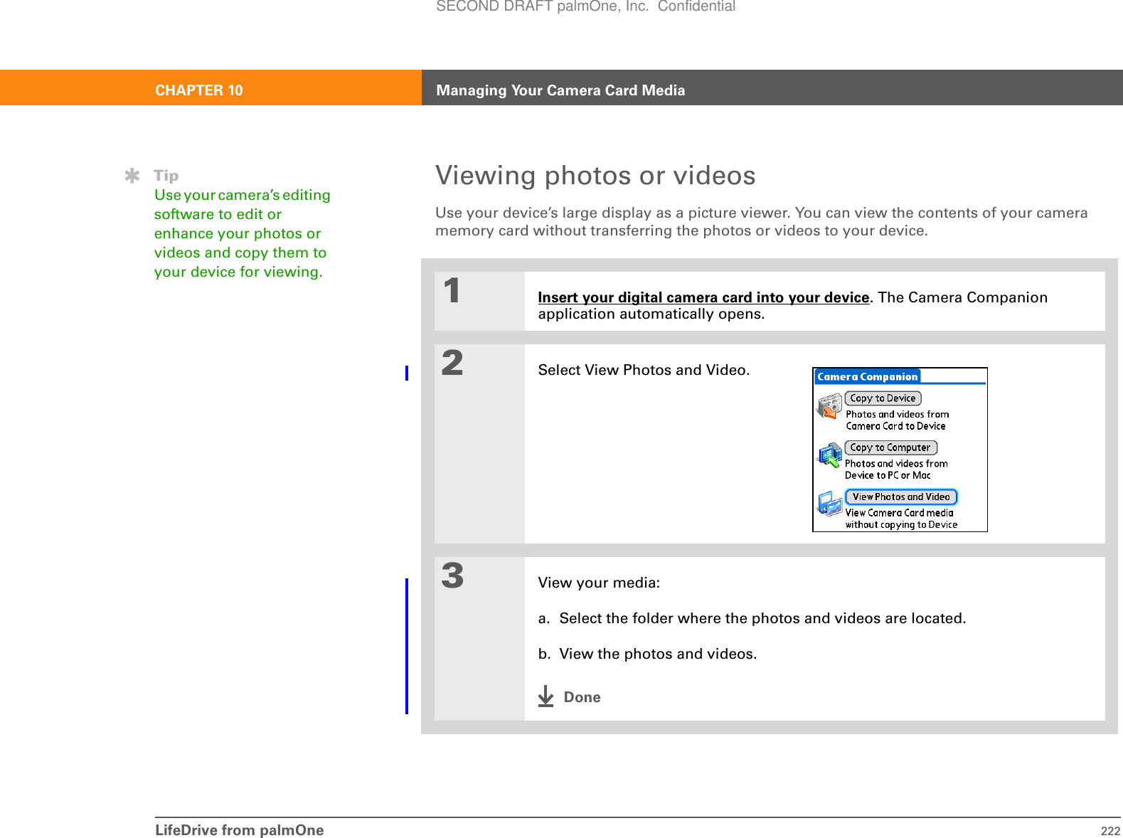 LifeDrive from palmOne 222CHAPTER 10 Managing Your Camera Card MediaViewing photos or videos Use your device’s large display as a picture viewer. You can view the contents of your camera memory card without transferring the photos or videos to your device. 01Insert your digital camera card into your device. The Camera Companion application automatically opens.2Select View Photos and Video.3View your media:a. Select the folder where the photos and videos are located.b. View the photos and videos.DoneTipUse your camera’s editing software to edit or enhance your photos or videos and copy them to your device for viewing.SECOND DRAFT palmOne, Inc.  Confidential