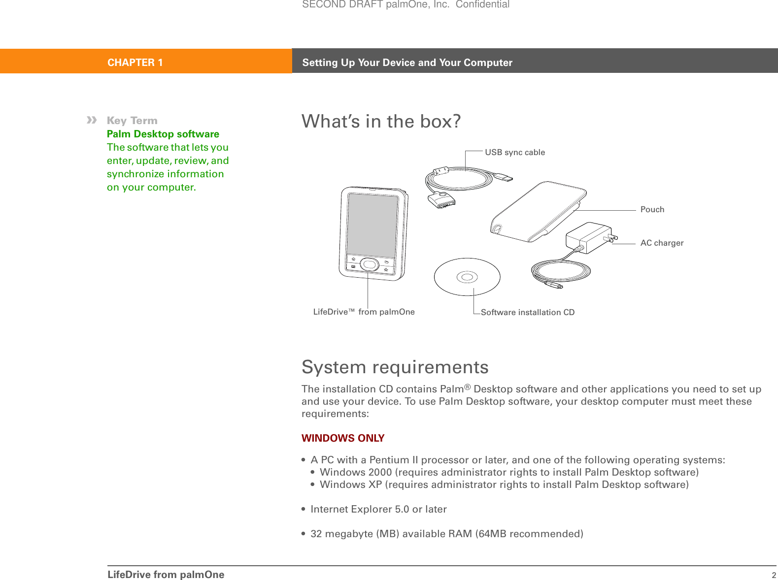 LifeDrive from palmOne 2CHAPTER 1 Setting Up Your Device and Your ComputerWhat’s in the box?System requirementsThe installation CD contains Palm®Desktop software and other applications you need to set up and use your device. To use Palm Desktop software, your desktop computer must meet these requirements:WINDOWS ONLY• A PC with a Pentium II processor or later, and one of the following operating systems:• Windows 2000 (requires administrator rights to install Palm Desktop software)• Windows XP (requires administrator rights to install Palm Desktop software)• Internet Explorer 5.0 or later• 32 megabyte (MB) available RAM (64MB recommended)»Key TermPalm Desktop software The software that lets you enter, update, review, and synchronize information on your computer.AC chargerSoftware installation CDUSB sync cableLifeDrive™ from palmOnePouchSECOND DRAFT palmOne, Inc.  Confidential