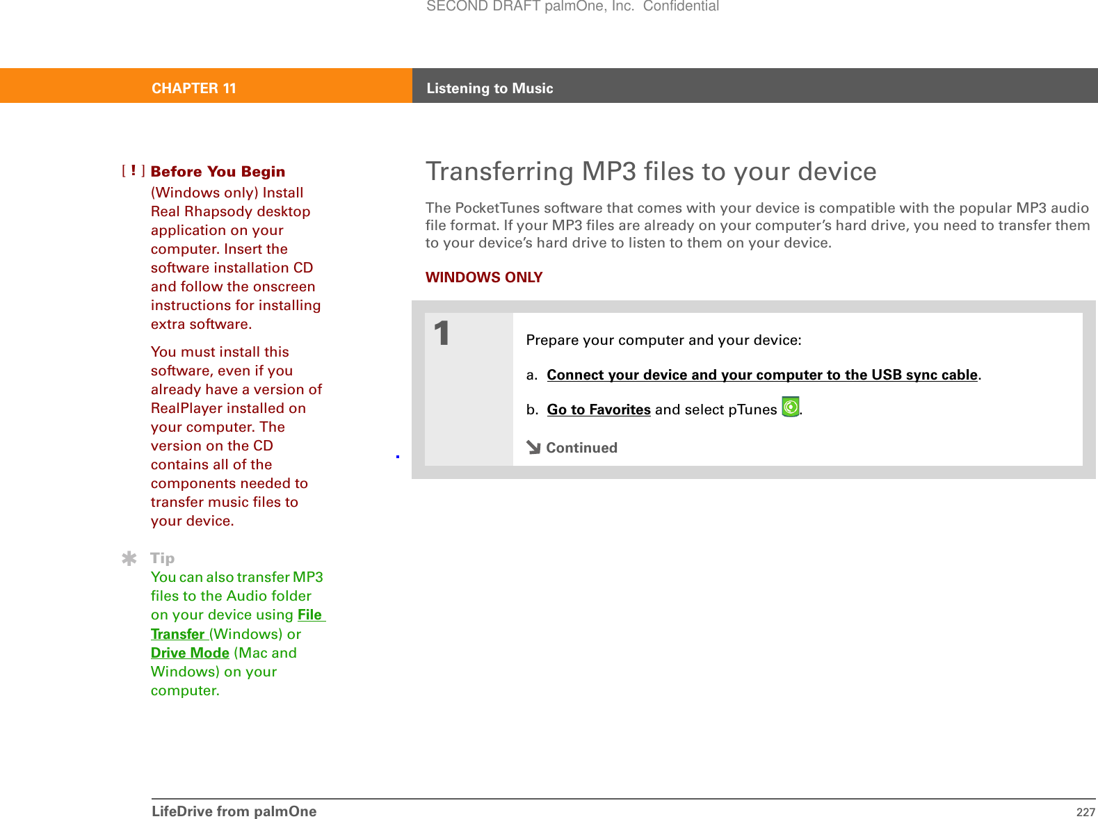 CHAPTER 11 Listening to MusicLifeDrive from palmOne 227Transferring MP3 files to your deviceThe PocketTunes software that comes with your device is compatible with the popular MP3 audio file format. If your MP3 files are already on your computer’s hard drive, you need to transfer them to your device’s hard drive to listen to them on your device.WINDOWS ONLY01Prepare your computer and your device:a. Connect your device and your computer to the USB sync cable.b. Go to Favorites and select pTunes  . ContinuedBefore You Begin[!](Windows only) Install Real Rhapsody desktop application on your computer. Insert the software installation CD and follow the onscreen instructions for installing extra software.You must install this software, even if you already have a version of RealPlayer installed on your computer. The version on the CD contains all of the components needed to transfer music files to your device.TipYou can also transfer MP3 files to the Audio folder on your device using File Transfer (Windows) or Drive Mode (Mac and Windows) on your computer. SECOND DRAFT palmOne, Inc.  Confidential