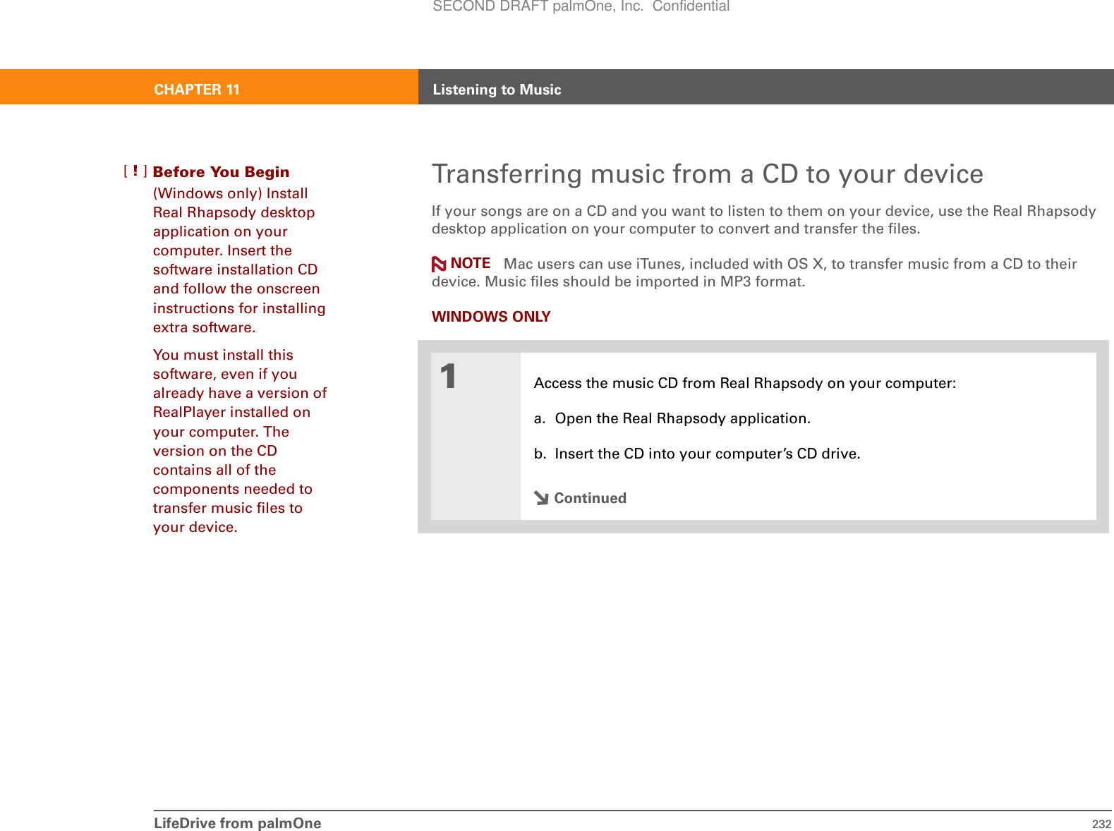 LifeDrive from palmOne 232CHAPTER 11 Listening to MusicTransferring music from a CD to your deviceIf your songs are on a CD and you want to listen to them on your device, use the Real Rhapsody desktop application on your computer to convert and transfer the files.  Mac users can use iTunes, included with OS X, to transfer music from a CD to their device. Music files should be imported in MP3 format.WINDOWS ONLY01Access the music CD from Real Rhapsody on your computer:a. Open the Real Rhapsody application.b. Insert the CD into your computer’s CD drive.ContinuedNOTEBefore You Begin[!](Windows only) Install Real Rhapsody desktop application on your computer. Insert the software installation CD and follow the onscreen instructions for installing extra software.You must install this software, even if you already have a version of RealPlayer installed on your computer. The version on the CD contains all of the components needed to transfer music files to your device.SECOND DRAFT palmOne, Inc.  Confidential