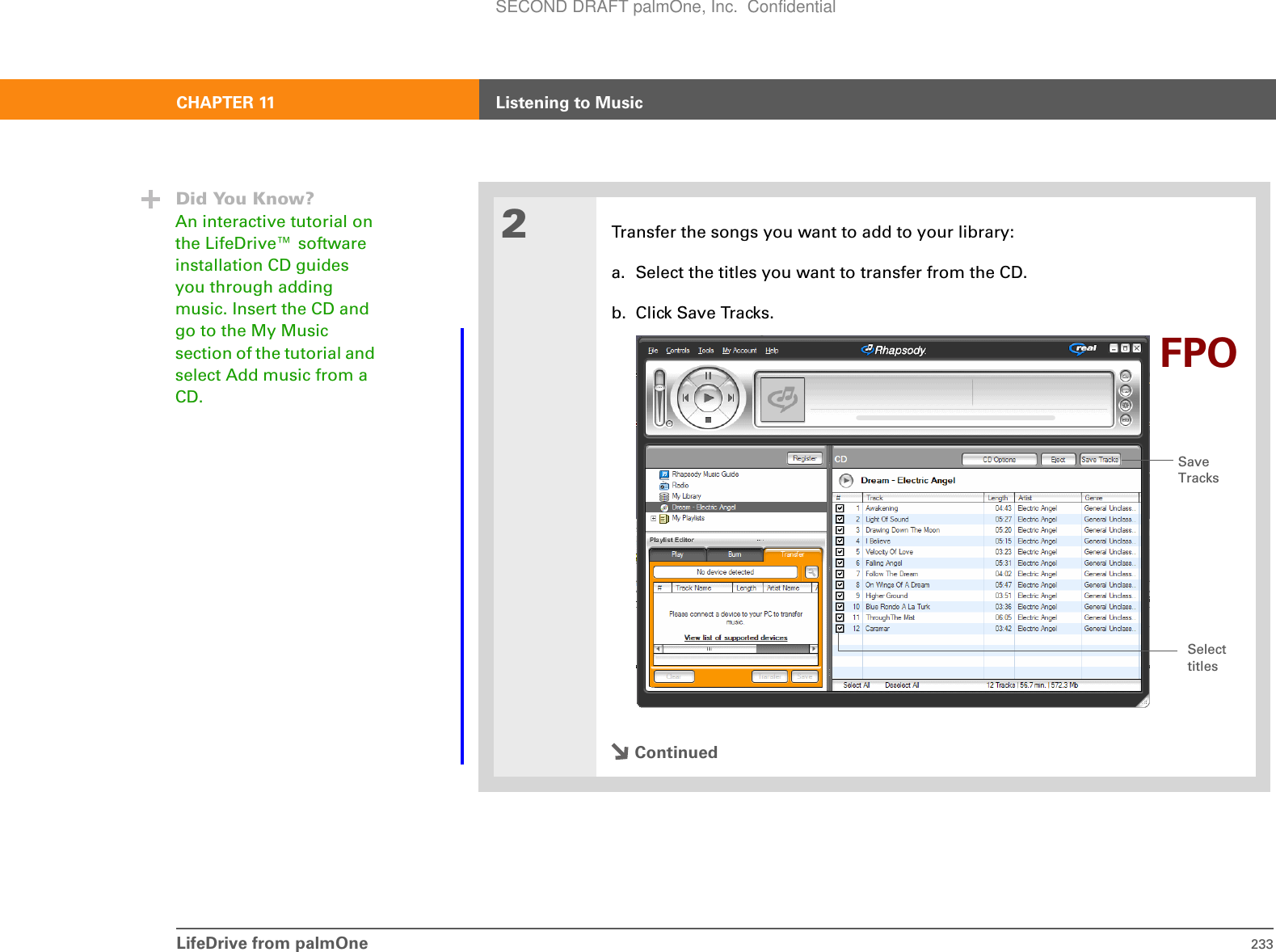 LifeDrive from palmOne 233CHAPTER 11 Listening to Music2Transfer the songs you want to add to your library:a. Select the titles you want to transfer from the CD.b. Click Save Tracks. ContinuedDid You Know?An interactive tutorial on the LifeDrive™ software installation CD guides you through adding music. Insert the CD and go to the My Music section of the tutorial and select Add music from a CD.Save TracksSelect titlesFPOSECOND DRAFT palmOne, Inc.  Confidential