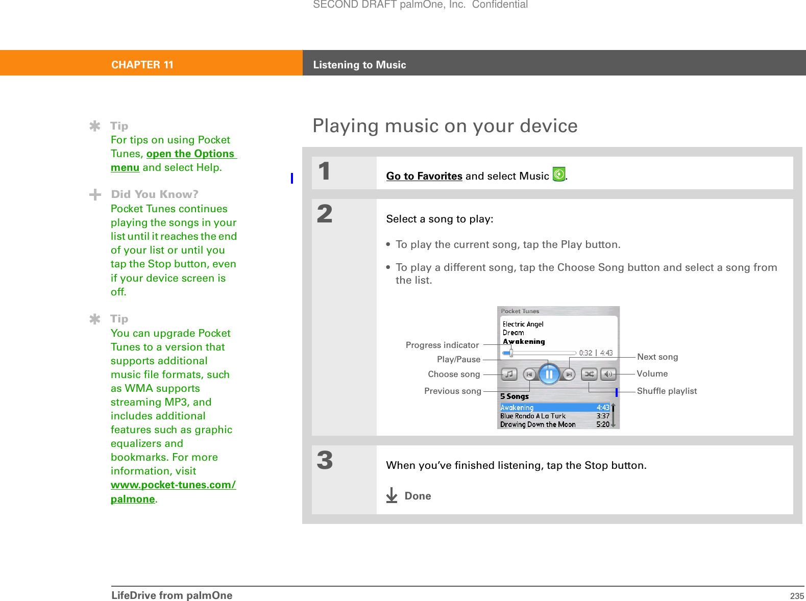 LifeDrive from palmOne 235CHAPTER 11 Listening to MusicPlaying music on your device01Go to Favorites and select Music  .2Select a song to play:• To play the current song, tap the Play button. • To play a different song, tap the Choose Song button and select a song from the list.3When you’ve finished listening, tap the Stop button.DoneTipFor tips on using Pocket Tunes, open the Options menu and select Help. Did You Know?Pocket Tunes continues playing the songs in your list until it reaches the end of your list or until you tap the Stop button, even if your device screen is off.TipYou can upgrade Pocket Tunes to a version that supports additional music file formats, such as WMA supports streaming MP3, and includes additional features such as graphic equalizers and bookmarks. For more information, visit www.pocket-tunes.com/palmone.Progress indicatorPlay/PausePrevious songNext songVolumeChoose songShuffle playlistSECOND DRAFT palmOne, Inc.  Confidential