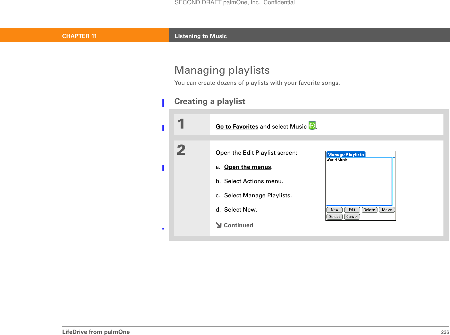 LifeDrive from palmOne 236CHAPTER 11 Listening to MusicManaging playlistsYou can create dozens of playlists with your favorite songs.Creating a playlist01Go to Favorites and select Music  . 2Open the Edit Playlist screen:a. Open the menus.b. Select Actions menu.c. Select Manage Playlists.d. Select New.ContinuedSECOND DRAFT palmOne, Inc.  Confidential