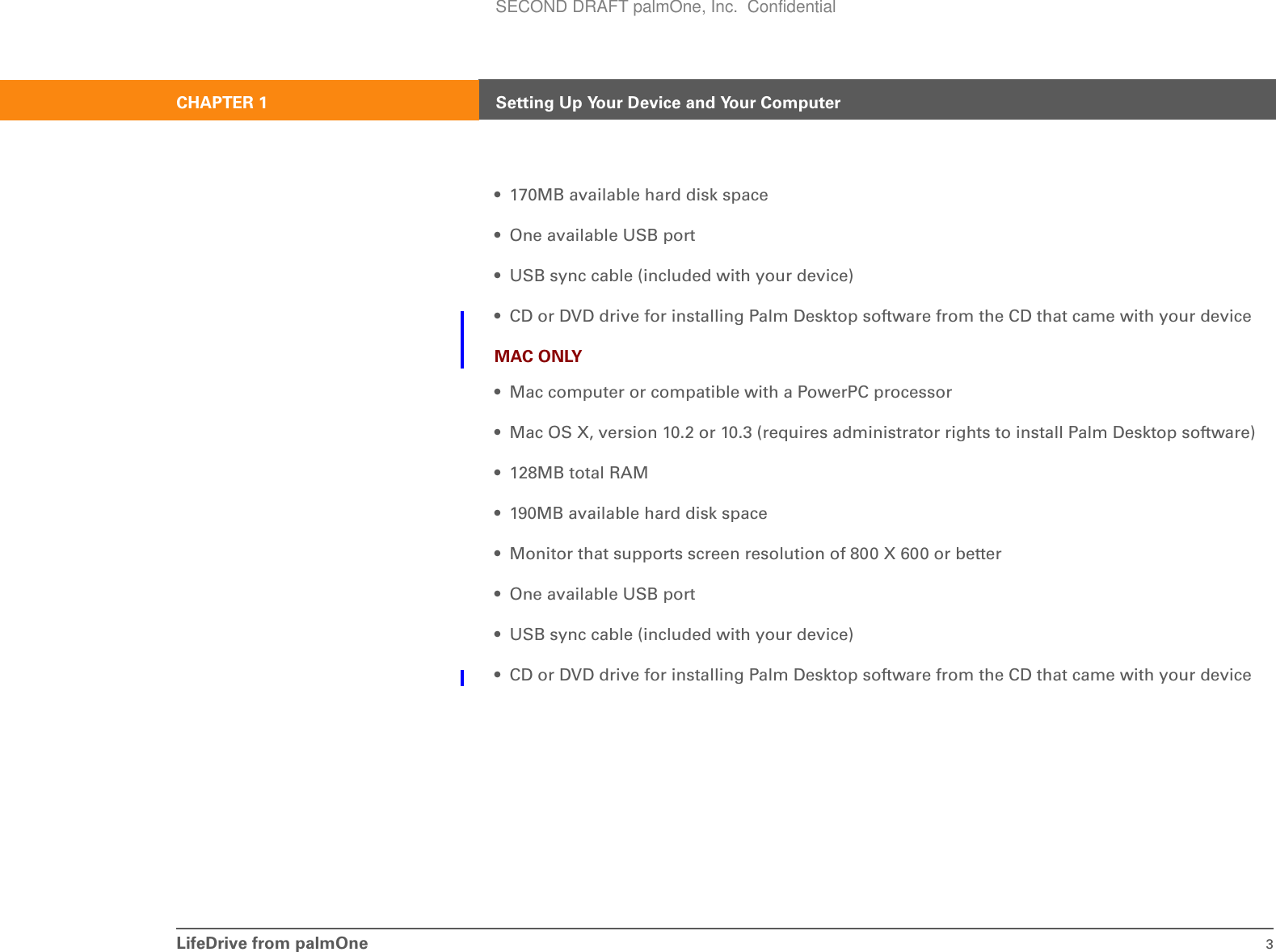 LifeDrive from palmOne 3CHAPTER 1 Setting Up Your Device and Your Computer• 170MB available hard disk space• One available USB port• USB sync cable (included with your device)• CD or DVD drive for installing Palm Desktop software from the CD that came with your deviceMAC ONLY• Mac computer or compatible with a PowerPC processor• Mac OS X, version 10.2 or 10.3 (requires administrator rights to install Palm Desktop software)• 128MB total RAM• 190MB available hard disk space• Monitor that supports screen resolution of 800 X 600 or better• One available USB port• USB sync cable (included with your device)• CD or DVD drive for installing Palm Desktop software from the CD that came with your deviceSECOND DRAFT palmOne, Inc.  Confidential