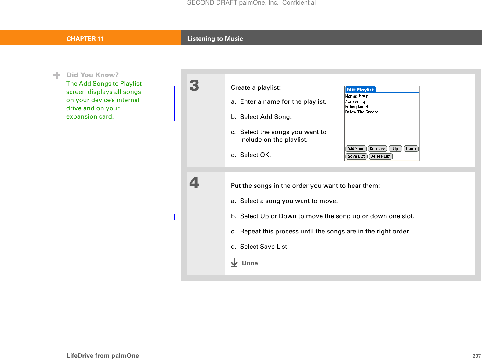 LifeDrive from palmOne 237CHAPTER 11 Listening to Music3Create a playlist:a. Enter a name for the playlist.b. Select Add Song.c. Select the songs you want to include on the playlist.d. Select OK.4Put the songs in the order you want to hear them:a. Select a song you want to move.b. Select Up or Down to move the song up or down one slot.c. Repeat this process until the songs are in the right order.d. Select Save List.DoneDid You Know?The Add Songs to Playlist screen displays all songs on your device’s internal drive and on your expansion card.SECOND DRAFT palmOne, Inc.  Confidential