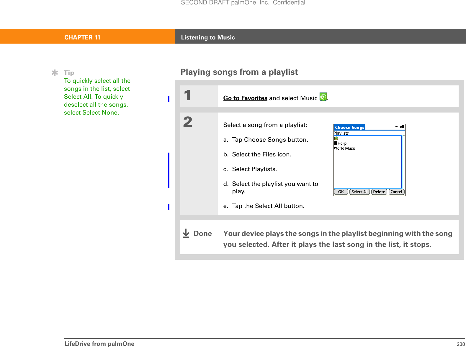 LifeDrive from palmOne 238CHAPTER 11 Listening to MusicPlaying songs from a playlist01Go to Favorites and select Music  . 2Select a song from a playlist:a. Tap Choose Songs button.b. Select the Files icon.c. Select Playlists.d. Select the playlist you want to play.e. Tap the Select All button.Your device plays the songs in the playlist beginning with the song you selected. After it plays the last song in the list, it stops.TipTo quickly select all the songs in the list, select Select All. To quickly deselect all the songs, select Select None.DoneSECOND DRAFT palmOne, Inc.  Confidential