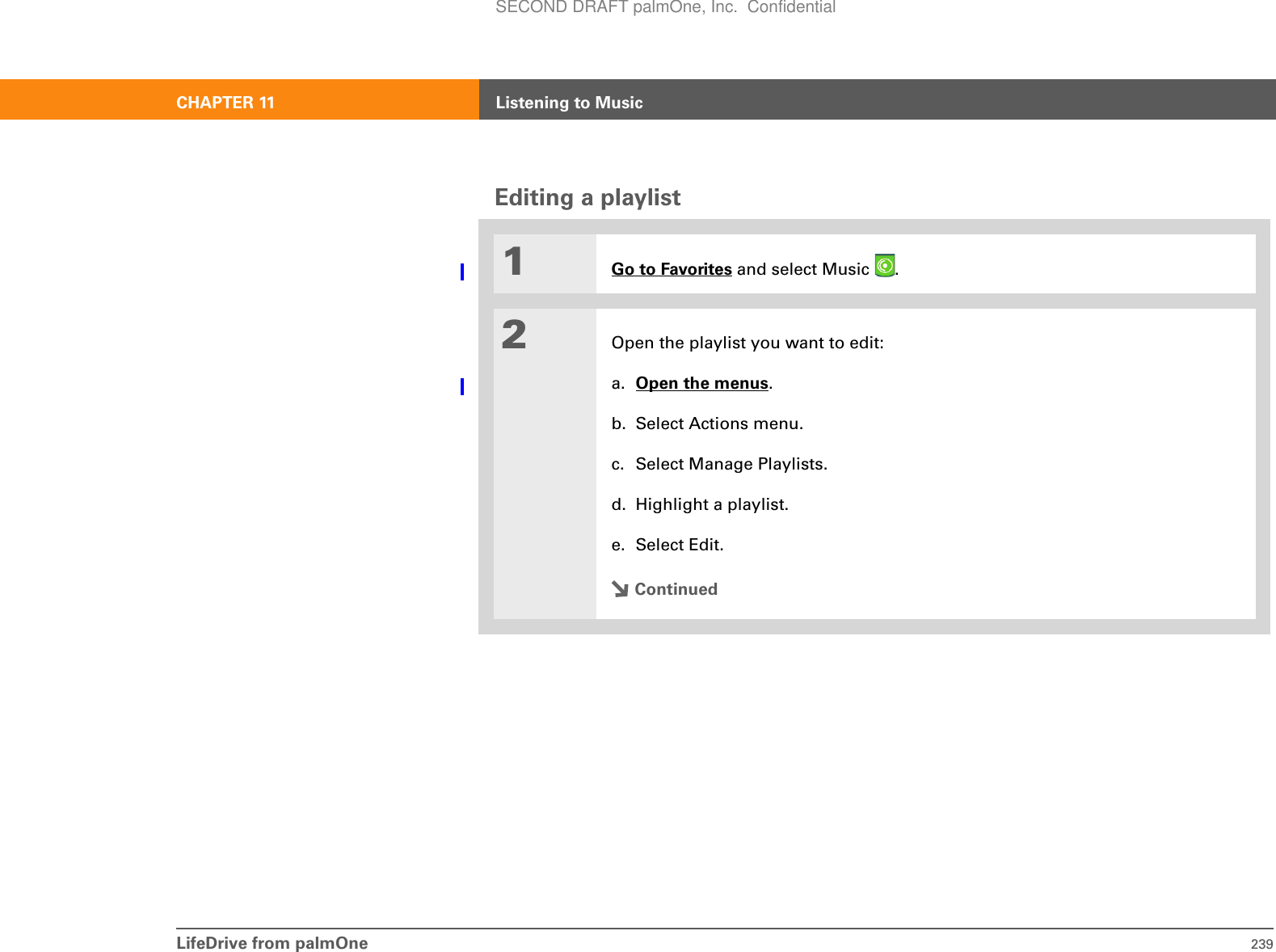 LifeDrive from palmOne 239CHAPTER 11 Listening to MusicEditing a playlist01Go to Favorites and select Music  . 2Open the playlist you want to edit:a. Open the menus.b. Select Actions menu.c. Select Manage Playlists.d. Highlight a playlist.e. Select Edit.ContinuedSECOND DRAFT palmOne, Inc.  Confidential