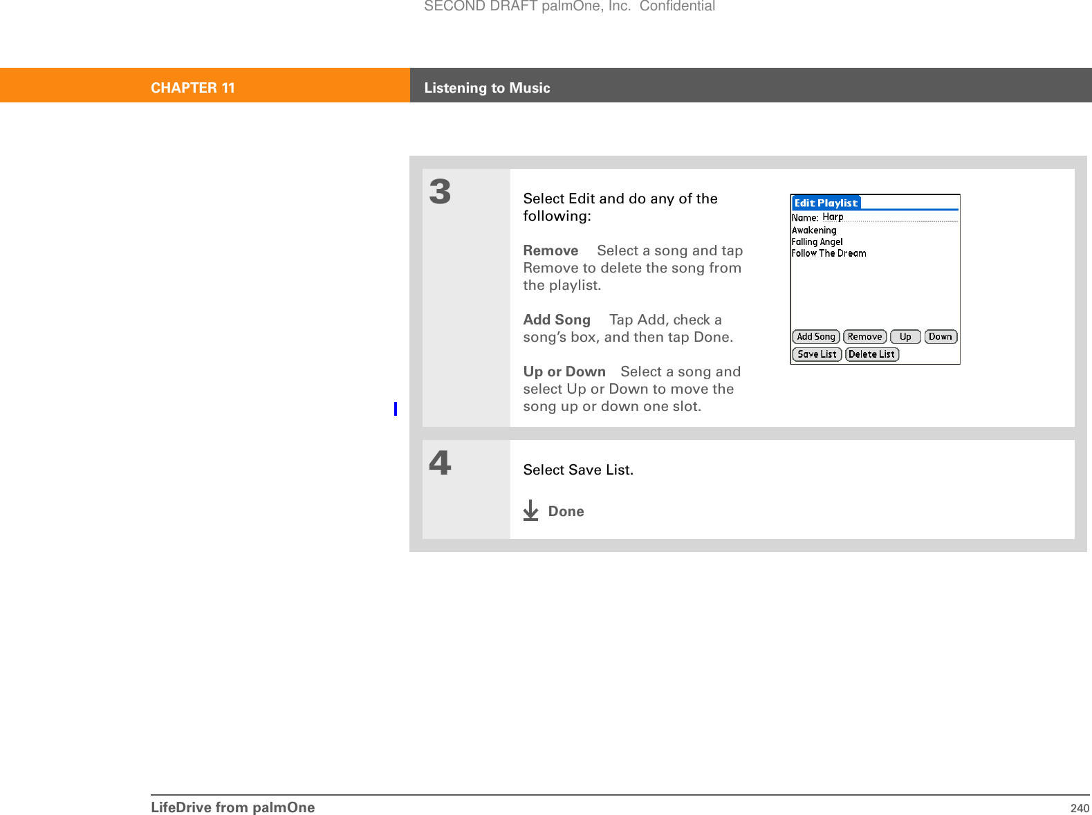 LifeDrive from palmOne 240CHAPTER 11 Listening to Music3Select Edit and do any of the following:Remove  Select a song and tap Remove to delete the song from the playlist.Add Song  Tap Add, check a song’s box, and then tap Done.Up or Down Select a song and select Up or Down to move the song up or down one slot.4Select Save List.DoneSECOND DRAFT palmOne, Inc.  Confidential