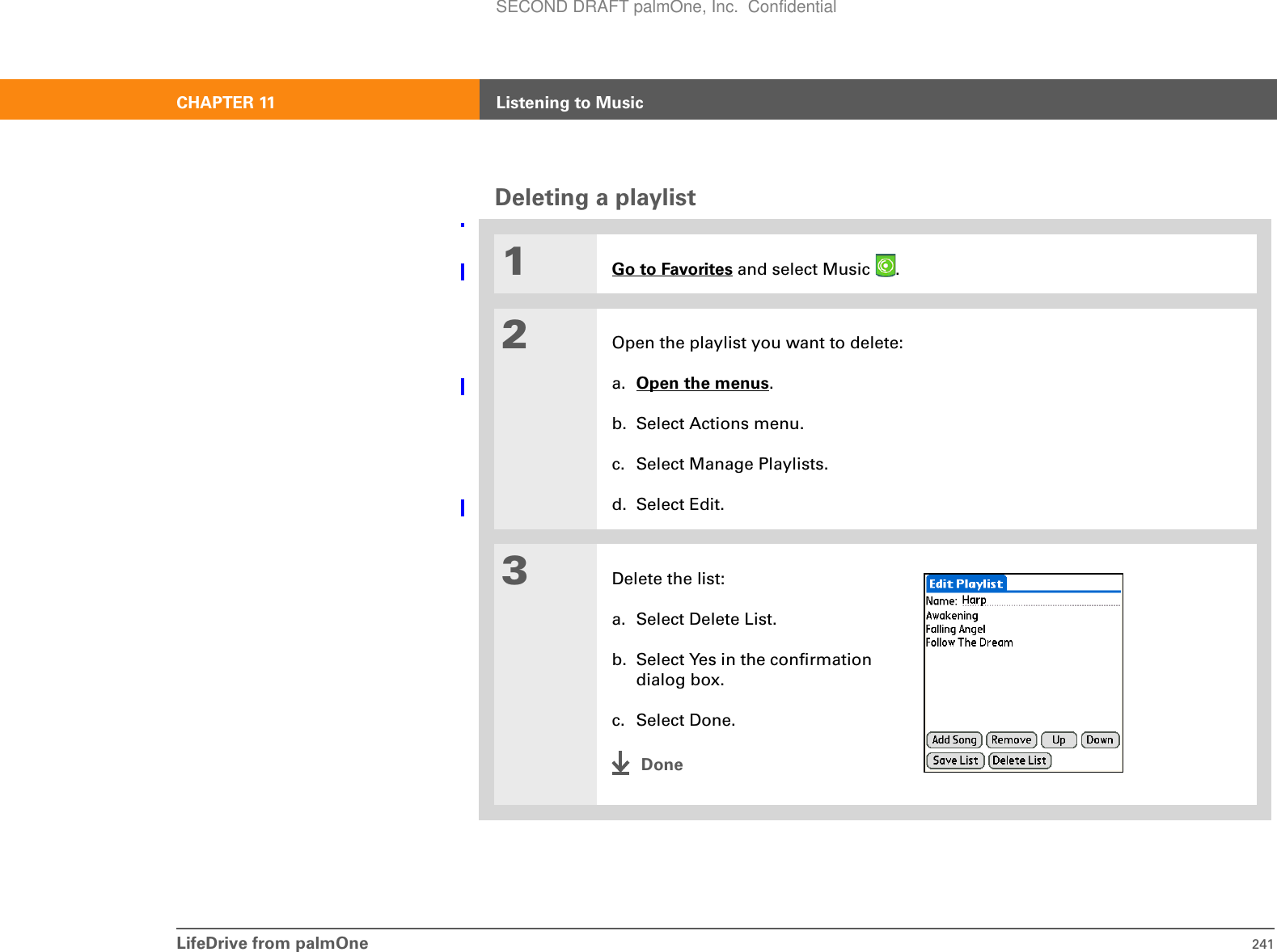 LifeDrive from palmOne 241CHAPTER 11 Listening to MusicDeleting a playlist01Go to Favorites and select Music  . 2Open the playlist you want to delete:a. Open the menus.b. Select Actions menu.c. Select Manage Playlists.d. Select Edit.3Delete the list:a. Select Delete List.b. Select Yes in the confirmation dialog box.c. Select Done.DoneSECOND DRAFT palmOne, Inc.  Confidential
