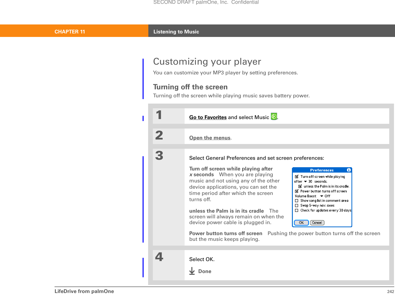 LifeDrive from palmOne 242CHAPTER 11 Listening to MusicCustomizing your playerYou can customize your MP3 player by setting preferences.Tu rn i n g  o f f  t h e  s c re e nTurning off the screen while playing music saves battery power.01Go to Favorites and select Music  . 2Open the menus.3Select General Preferences and set screen preferences:Turn off screen while playing after x seconds When you are playing music and not using any of the other device applications, you can set the time period after which the screen turns off.unless the Palm is in its cradle The screen will always remain on when the device power cable is plugged in.Power button turns off screen Pushing the power button turns off the screen but the music keeps playing.4Select OK.DoneSECOND DRAFT palmOne, Inc.  Confidential