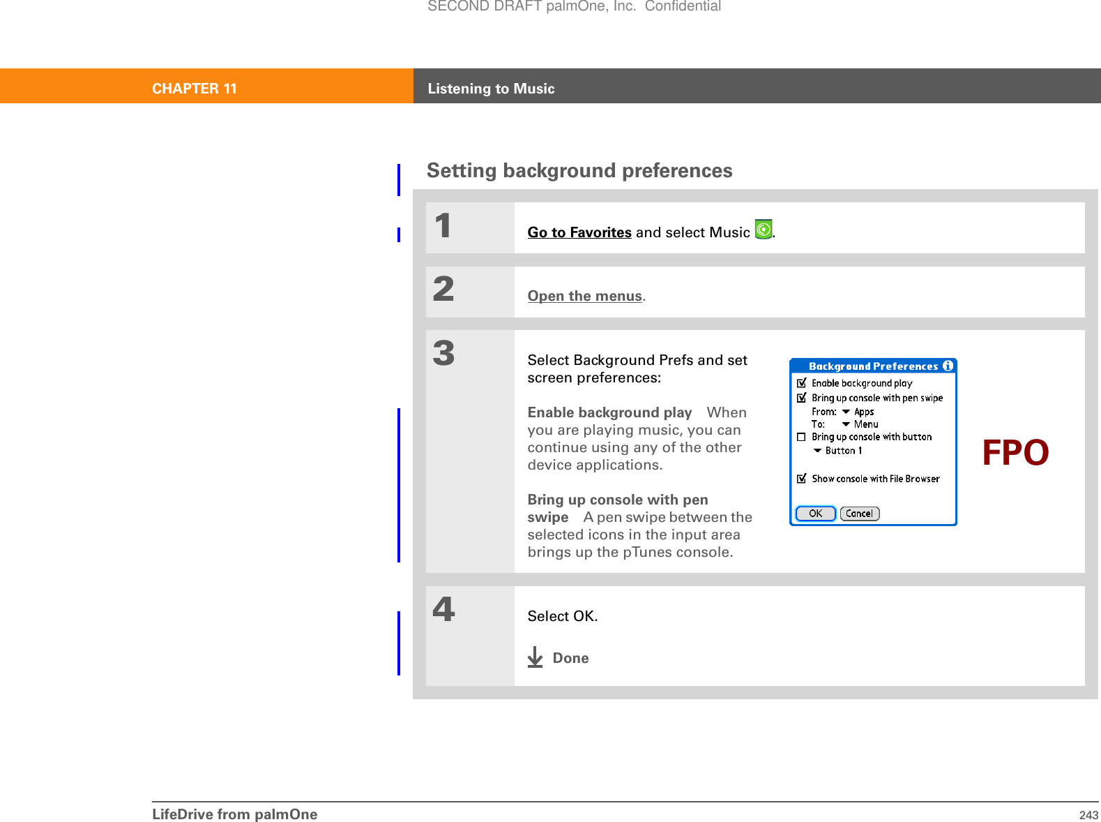 LifeDrive from palmOne 243CHAPTER 11 Listening to MusicSetting background preferences01Go to Favorites and select Music  . 2Open the menus.3Select Background Prefs and set screen preferences:Enable background play When you are playing music, you can continue using any of the other device applications.Bring up console with pen swipe A pen swipe between the selected icons in the input area brings up the pTunes console.4Select OK.DoneFPOSECOND DRAFT palmOne, Inc.  Confidential