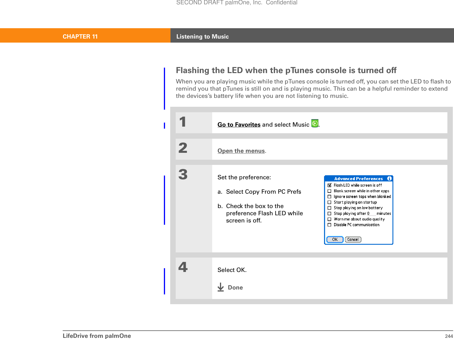 LifeDrive from palmOne 244CHAPTER 11 Listening to MusicFlashing the LED when the pTunes console is turned offWhen you are playing music while the pTunes console is turned off, you can set the LED to flash to remind you that pTunes is still on and is playing music. This can be a helpful reminder to extend the devices’s battery life when you are not listening to music.01Go to Favorites and select Music  . 2Open the menus.3Set the preference:a. Select Copy From PC Prefsb. Check the box to the preference Flash LED while screen is off.4Select OK.DoneSECOND DRAFT palmOne, Inc.  Confidential