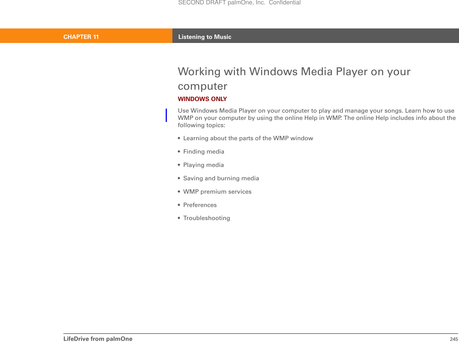 LifeDrive from palmOne 245CHAPTER 11 Listening to MusicWorking with Windows Media Player on your computerWINDOWS ONLYUse Windows Media Player on your computer to play and manage your songs. Learn how to use WMP on your computer by using the online Help in WMP. The online Help includes info about the following topics:• Learning about the parts of the WMP window• Finding media• Playing media• Saving and burning media• WMP premium services•Preferences• TroubleshootingSECOND DRAFT palmOne, Inc.  Confidential