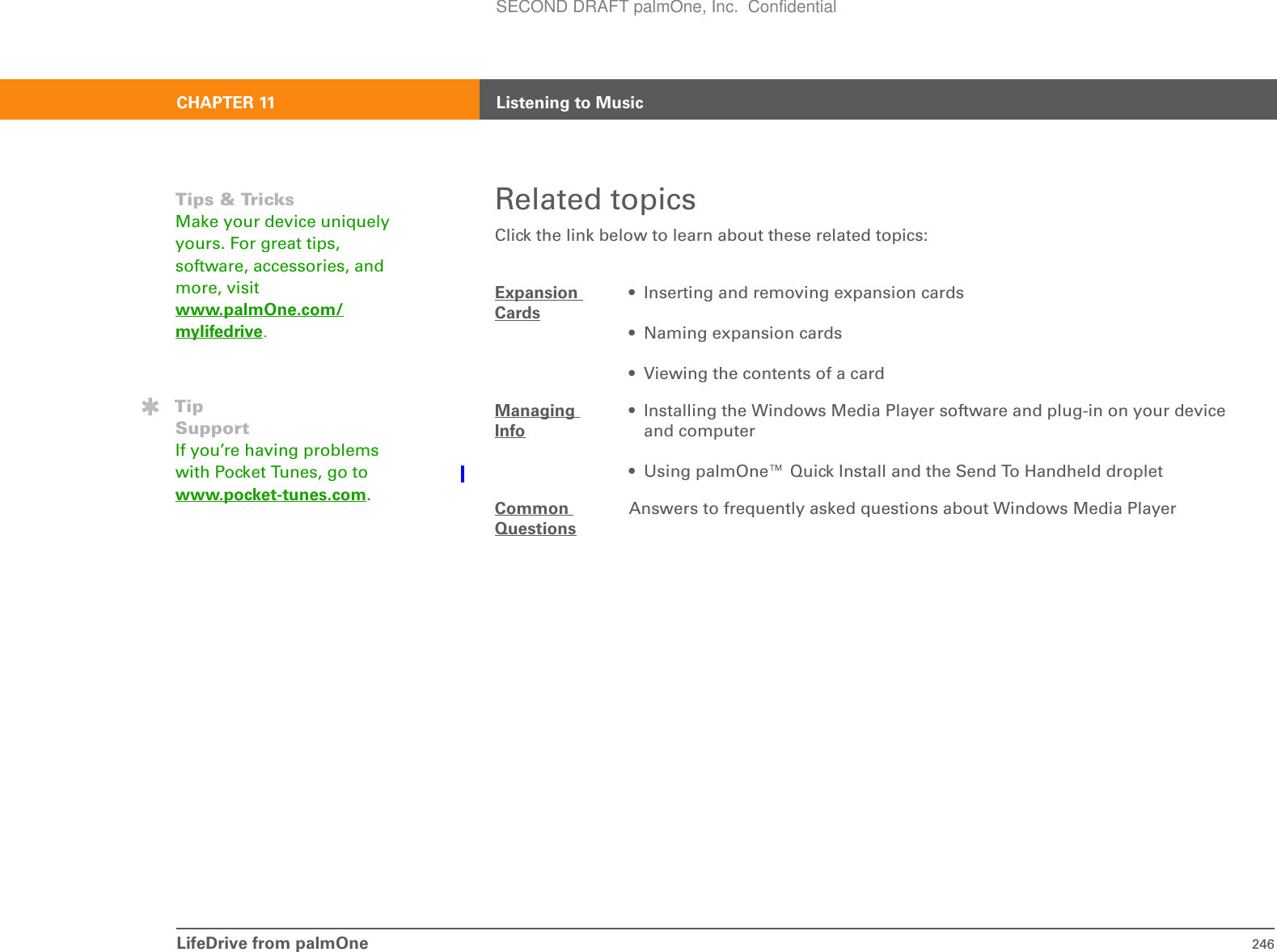 LifeDrive from palmOne 246CHAPTER 11 Listening to MusicRelated topicsClick the link below to learn about these related topics:Expansion Cards• Inserting and removing expansion cards• Naming expansion cards• Viewing the contents of a cardManaging Info• Installing the Windows Media Player software and plug-in on your device and computer• Using palmOne™ Quick Install and the Send To Handheld dropletCommon QuestionsAnswers to frequently asked questions about Windows Media PlayerTips &amp; TricksMake your device uniquely yours. For great tips, software, accessories, and more, visit www.palmOne.com/mylifedrive.TipSupportIf you’re having problems with Pocket Tunes, go to www.pocket-tunes.com.SECOND DRAFT palmOne, Inc.  Confidential