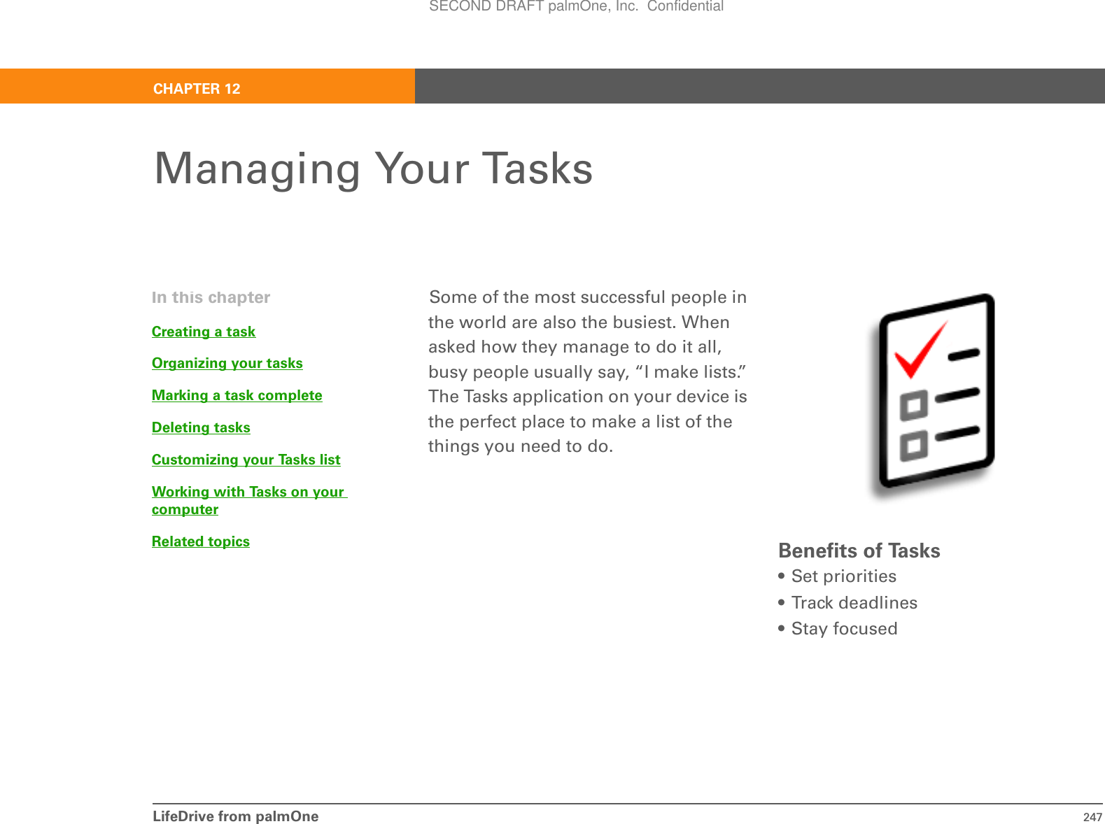 LifeDrive from palmOne 247CHAPTER 12Managing Your TasksSome of the most successful people in the world are also the busiest. When asked how they manage to do it all, busy people usually say, “I make lists.” The Tasks application on your device is the perfect place to make a list of the things you need to do. Benefits of Tasks• Set priorities• Track deadlines• Stay focusedIn this chapterCreating a taskOrganizing your tasksMarking a task completeDeleting tasksCustomizing your Tasks listWorking with Tasks on your computerRelated topicsSECOND DRAFT palmOne, Inc.  Confidential