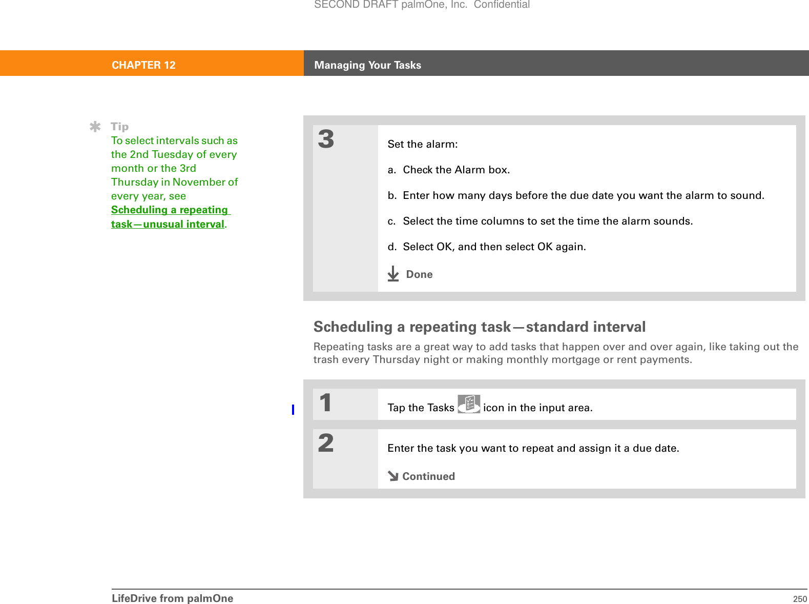 LifeDrive from palmOne 250CHAPTER 12 Managing Your TasksScheduling a repeating task—standard intervalRepeating tasks are a great way to add tasks that happen over and over again, like taking out the trash every Thursday night or making monthly mortgage or rent payments.03Set the alarm:a. Check the Alarm box.b. Enter how many days before the due date you want the alarm to sound.c. Select the time columns to set the time the alarm sounds.d. Select OK, and then select OK again.Done1Tap the Tasks   icon in the input area.2Enter the task you want to repeat and assign it a due date.ContinuedTipTo select intervals such as the 2nd Tuesday of every month or the 3rd Thursday in November of every year, see Scheduling a repeating task—unusual interval.SECOND DRAFT palmOne, Inc.  Confidential