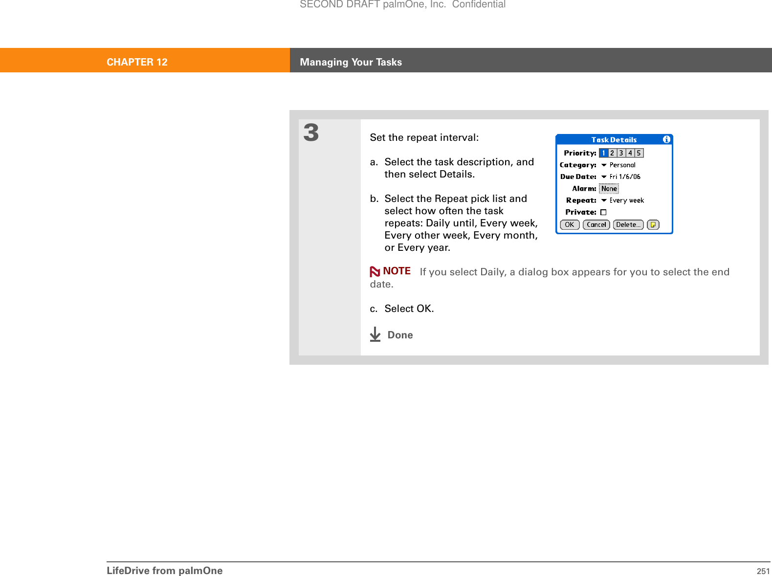 LifeDrive from palmOne 251CHAPTER 12 Managing Your Tasks3Set the repeat interval:a. Select the task description, and then select Details.b. Select the Repeat pick list and select how often the task repeats: Daily until, Every week, Every other week, Every month, or Every year. If you select Daily, a dialog box appears for you to select the end date.c. Select OK.DoneNOTESECOND DRAFT palmOne, Inc.  Confidential