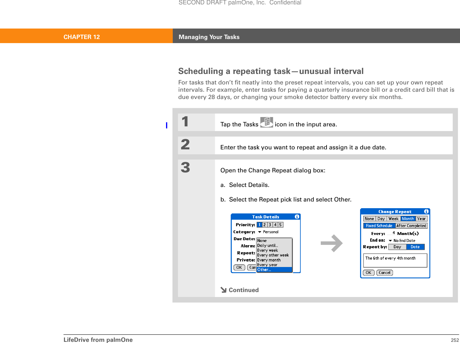 LifeDrive from palmOne 252CHAPTER 12 Managing Your TasksScheduling a repeating task—unusual intervalFor tasks that don’t fit neatly into the preset repeat intervals, you can set up your own repeat intervals. For example, enter tasks for paying a quarterly insurance bill or a credit card bill that is due every 28 days, or changing your smoke detector battery every six months.01Tap the Tasks   icon in the input area.2Enter the task you want to repeat and assign it a due date.3Open the Change Repeat dialog box:a. Select Details.b. Select the Repeat pick list and select Other.ContinuedSECOND DRAFT palmOne, Inc.  Confidential