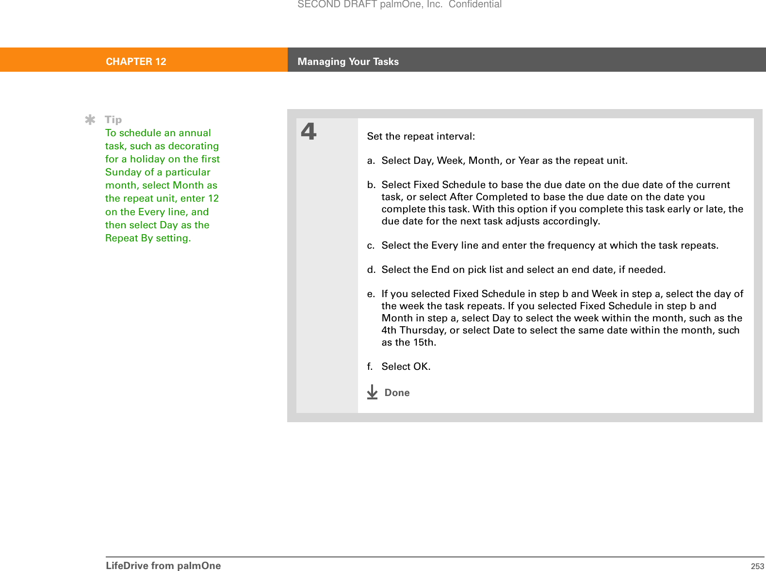 LifeDrive from palmOne 253CHAPTER 12 Managing Your Tasks4Set the repeat interval:a. Select Day, Week, Month, or Year as the repeat unit.b. Select Fixed Schedule to base the due date on the due date of the current task, or select After Completed to base the due date on the date you complete this task. With this option if you complete this task early or late, the due date for the next task adjusts accordingly.c. Select the Every line and enter the frequency at which the task repeats.d. Select the End on pick list and select an end date, if needed.e. If you selected Fixed Schedule in step b and Week in step a, select the day of the week the task repeats. If you selected Fixed Schedule in step b and Month in step a, select Day to select the week within the month, such as the 4th Thursday, or select Date to select the same date within the month, such as the 15th.f. Select OK.DoneTipTo schedule an annual task, such as decorating for a holiday on the first Sunday of a particular month, select Month as the repeat unit, enter 12 on the Every line, and then select Day as the Repeat By setting.SECOND DRAFT palmOne, Inc.  Confidential