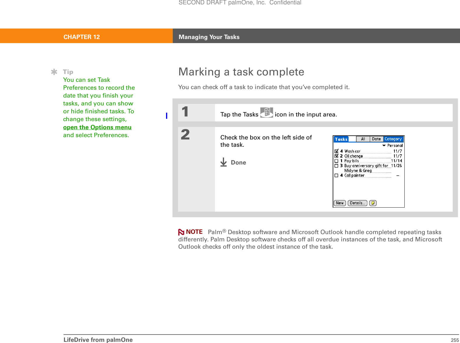 LifeDrive from palmOne 255CHAPTER 12 Managing Your TasksMarking a task completeYou can check off a task to indicate that you’ve completed it. 0Palm®Desktop software and Microsoft Outlook handle completed repeating tasks differently. Palm Desktop software checks off all overdue instances of the task, and Microsoft Outlook checks off only the oldest instance of the task.1Tap the Tasks   icon in the input area.2Check the box on the left side of the task.DoneTipYou can set Task Preferences to record the date that you finish your tasks, and you can show or hide finished tasks. To change these settings, open the Options menu and select Preferences.NOTESECOND DRAFT palmOne, Inc.  Confidential