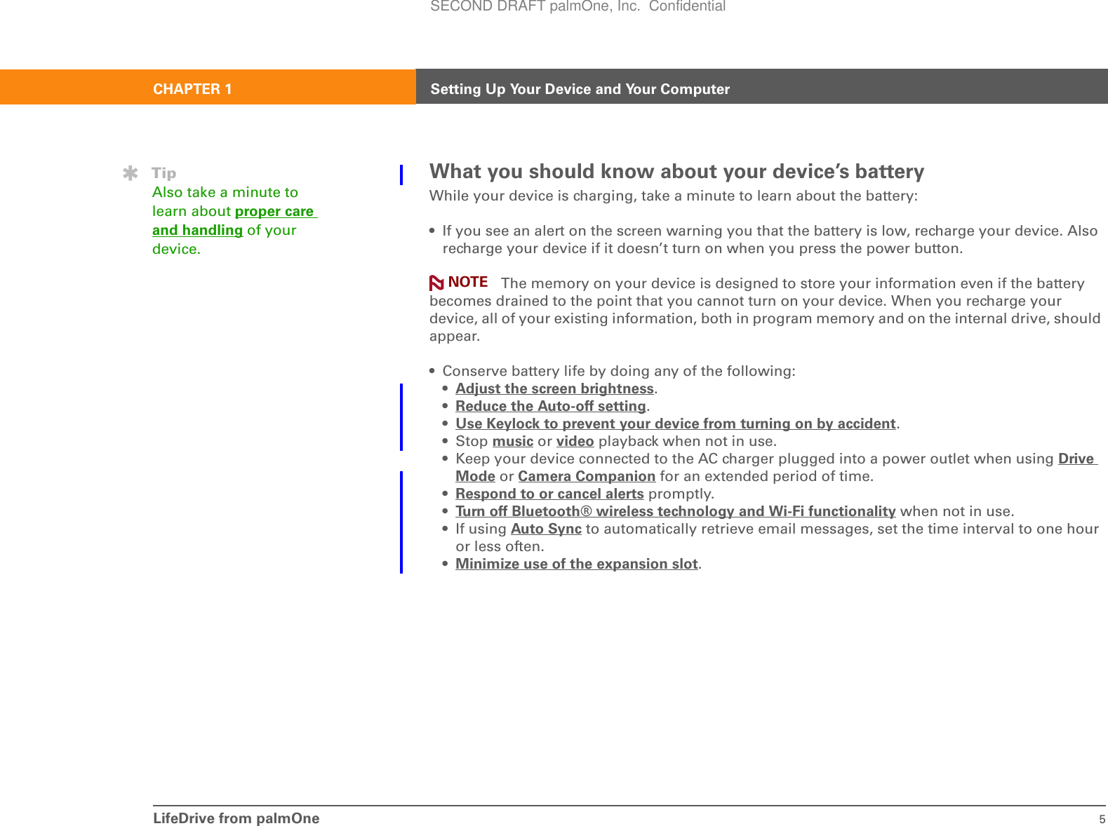 LifeDrive from palmOne 5CHAPTER 1 Setting Up Your Device and Your ComputerWhat you should know about your device’s batteryWhile your device is charging, take a minute to learn about the battery:• If you see an alert on the screen warning you that the battery is low, recharge your device. Also recharge your device if it doesn’t turn on when you press the power button. The memory on your device is designed to store your information even if the battery becomes drained to the point that you cannot turn on your device. When you recharge your device, all of your existing information, both in program memory and on the internal drive, should appear.• Conserve battery life by doing any of the following:•Adjust the screen brightness. •Reduce the Auto-off setting. •Use Keylock to prevent your device from turning on by accident. •Stop music or video playback when not in use.• Keep your device connected to the AC charger plugged into a power outlet when using Drive Mode or Camera Companion for an extended period of time.•Respond to or cancel alerts promptly.•Turn off Bluetooth® wireless technology and Wi-Fi functionality when not in use.• If using Auto Sync to automatically retrieve email messages, set the time interval to one hour or less often.•Minimize use of the expansion slot. TipAlso take a minute to learn about proper care and handling of your device.NOTESECOND DRAFT palmOne, Inc.  Confidential