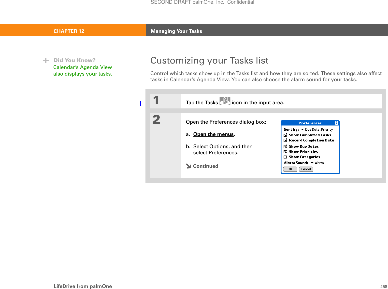 LifeDrive from palmOne 258CHAPTER 12 Managing Your TasksCustomizing your Tasks listControl which tasks show up in the Tasks list and how they are sorted. These settings also affect tasks in Calendar’s Agenda View. You can also choose the alarm sound for your tasks.01Tap the Tasks   icon in the input area.2Open the Preferences dialog box:a. Open the menus. b. Select Options, and then select Preferences.ContinuedDid You Know?Calendar’s Agenda View also displays your tasks. SECOND DRAFT palmOne, Inc.  Confidential