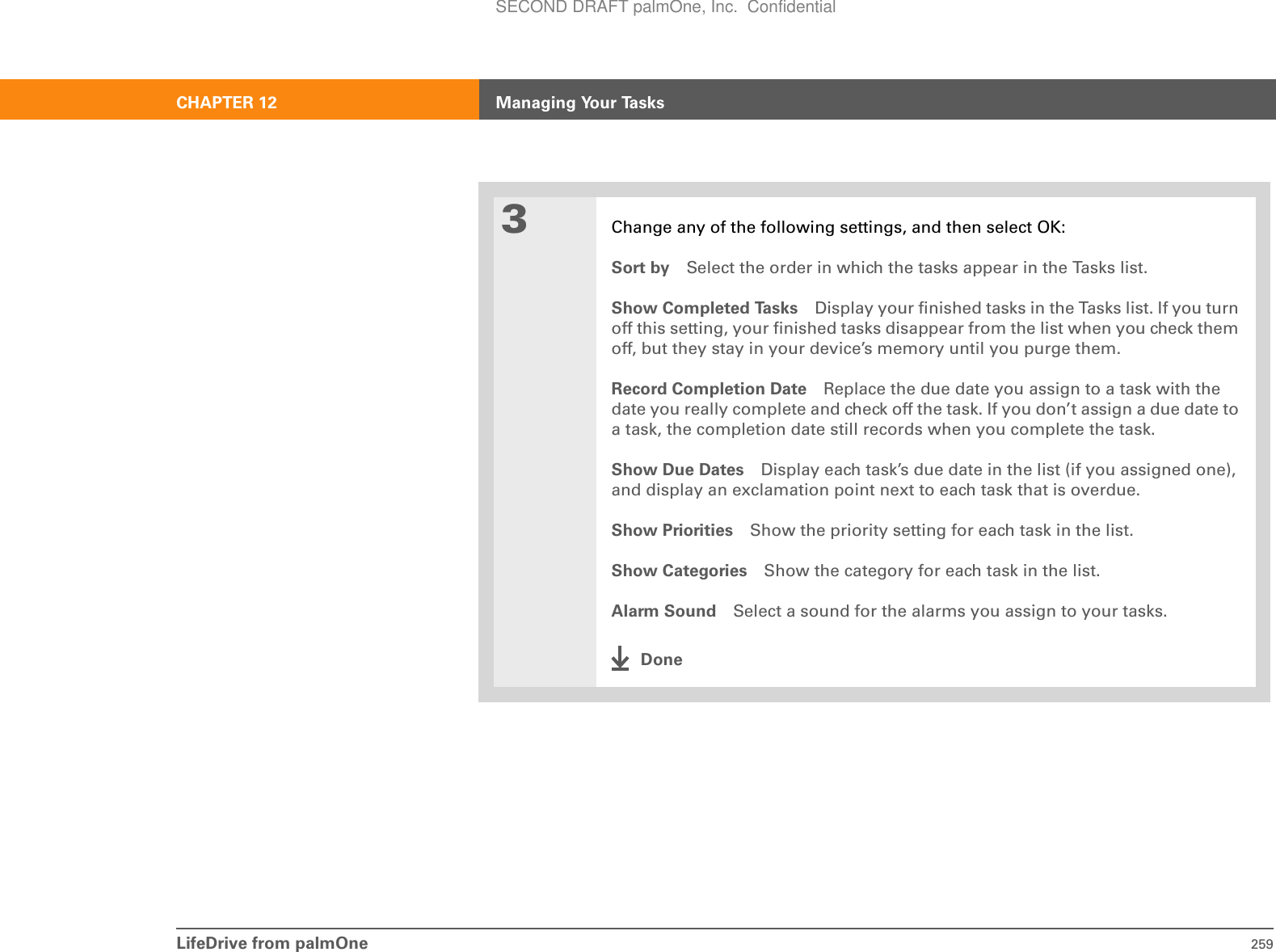 LifeDrive from palmOne 259CHAPTER 12 Managing Your Tasks3Change any of the following settings, and then select OK:Sort by Select the order in which the tasks appear in the Tasks list.Show Completed Tasks Display your finished tasks in the Tasks list. If you turn off this setting, your finished tasks disappear from the list when you check them off, but they stay in your device’s memory until you purge them.Record Completion Date Replace the due date you assign to a task with the date you really complete and check off the task. If you don’t assign a due date to a task, the completion date still records when you complete the task.Show Due Dates Display each task’s due date in the list (if you assigned one), and display an exclamation point next to each task that is overdue.Show Priorities Show the priority setting for each task in the list.Show Categories Show the category for each task in the list.Alarm Sound Select a sound for the alarms you assign to your tasks.DoneSECOND DRAFT palmOne, Inc.  Confidential