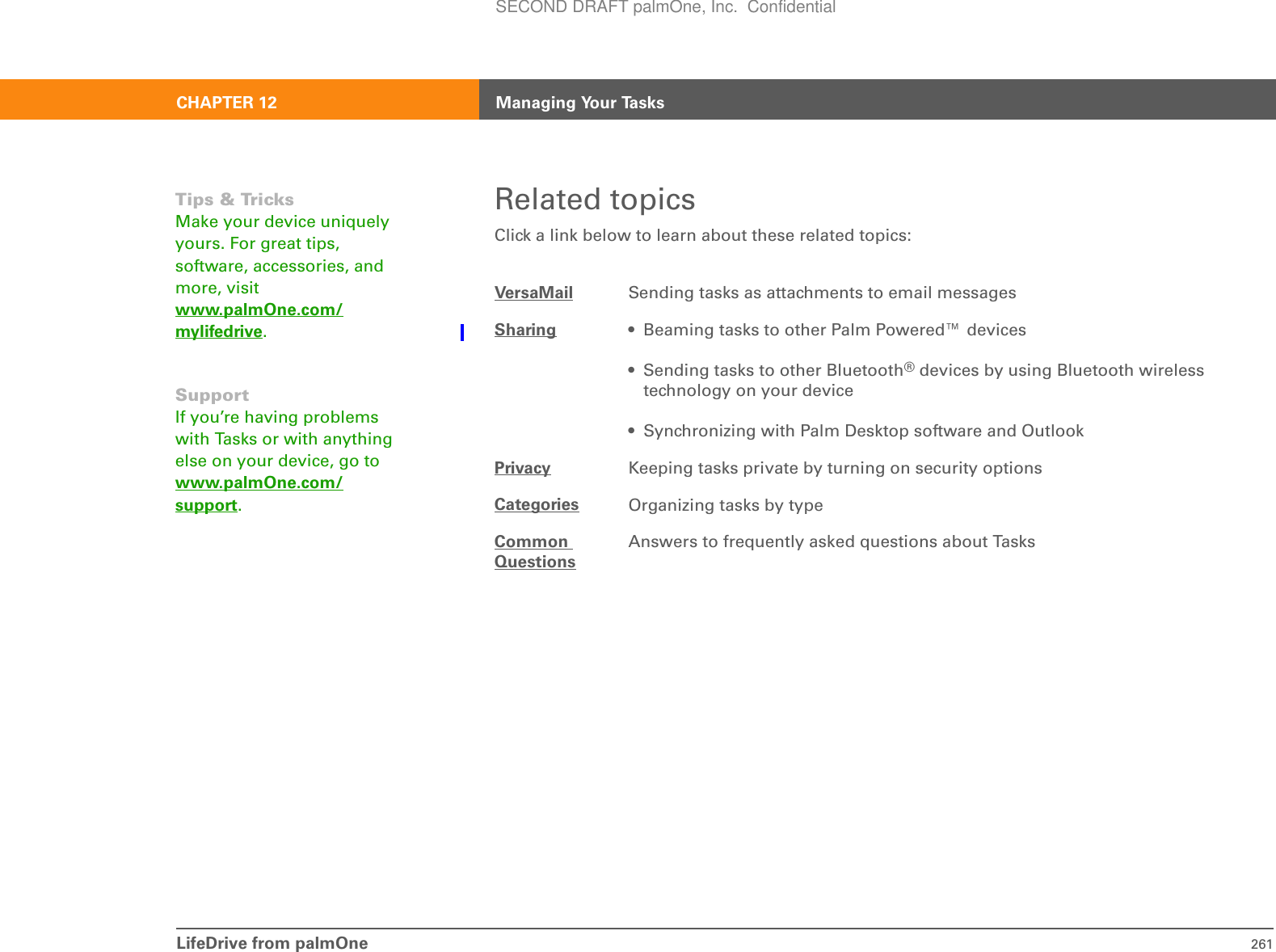 LifeDrive from palmOne 261CHAPTER 12 Managing Your TasksRelated topicsClick a link below to learn about these related topics:VersaMail Sending tasks as attachments to email messagesSharing • Beaming tasks to other Palm Powered™ devices• Sending tasks to other Bluetooth® devices by using Bluetooth wireless technology on your device• Synchronizing with Palm Desktop software and OutlookPrivacy Keeping tasks private by turning on security optionsCategories Organizing tasks by typeCommon QuestionsAnswers to frequently asked questions about TasksTips &amp; TricksMake your device uniquely yours. For great tips, software, accessories, and more, visit www.palmOne.com/mylifedrive.SupportIf you’re having problems with Tasks or with anything else on your device, go to www.palmOne.com/support.SECOND DRAFT palmOne, Inc.  Confidential