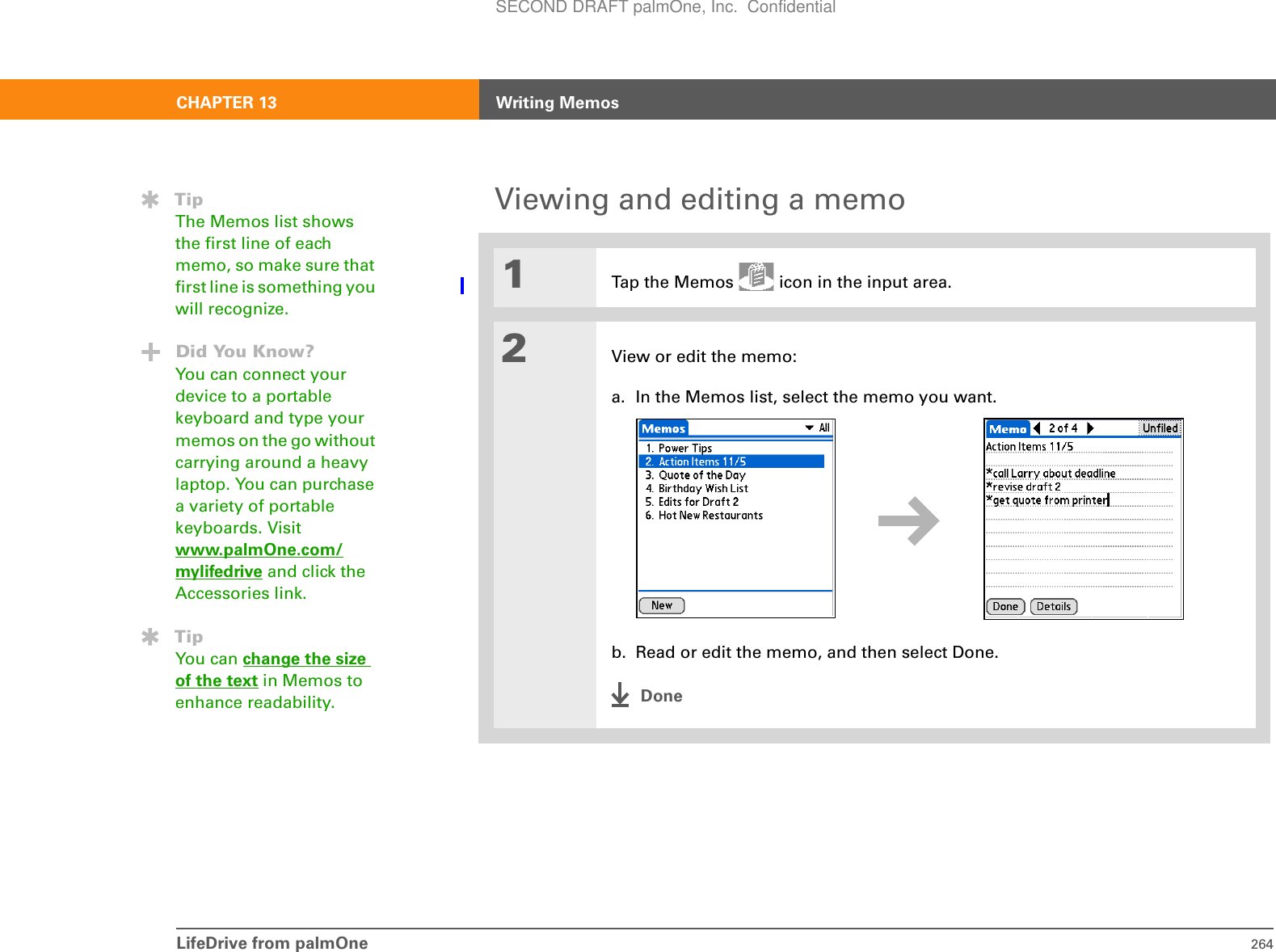 LifeDrive from palmOne 264CHAPTER 13 Writing MemosViewing and editing a memo01Tap the Memos   icon in the input area.2View or edit the memo:a. In the Memos list, select the memo you want.b. Read or edit the memo, and then select Done.DoneTipThe Memos list shows the first line of each memo, so make sure that first line is something you will recognize.Did You Know?You can connect your device to a portable keyboard and type your memos on the go without carrying around a heavy laptop. You can purchase a variety of portable keyboards. Visit www.palmOne.com/mylifedrive and click the Accessories link.TipYou can change the size of the text in Memos to enhance readability. SECOND DRAFT palmOne, Inc.  Confidential