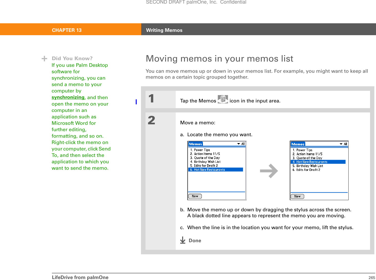 LifeDrive from palmOne 265CHAPTER 13 Writing MemosMoving memos in your memos listYou can move memos up or down in your memos list. For example, you might want to keep all memos on a certain topic grouped together. 01Tap the Memos   icon in the input area.2Move a memo:a. Locate the memo you want.b. Move the memo up or down by dragging the stylus across the screen. A black dotted line appears to represent the memo you are moving.c. When the line is in the location you want for your memo, lift the stylus.DoneDid You Know?If you use Palm Desktop software for synchronizing, you can send a memo to your computer by synchronizing, and then open the memo on your computer in an application such as Microsoft Word for further editing, formatting, and so on. Right-click the memo on your computer, click Send To, and then select the application to which you want to send the memo. SECOND DRAFT palmOne, Inc.  Confidential