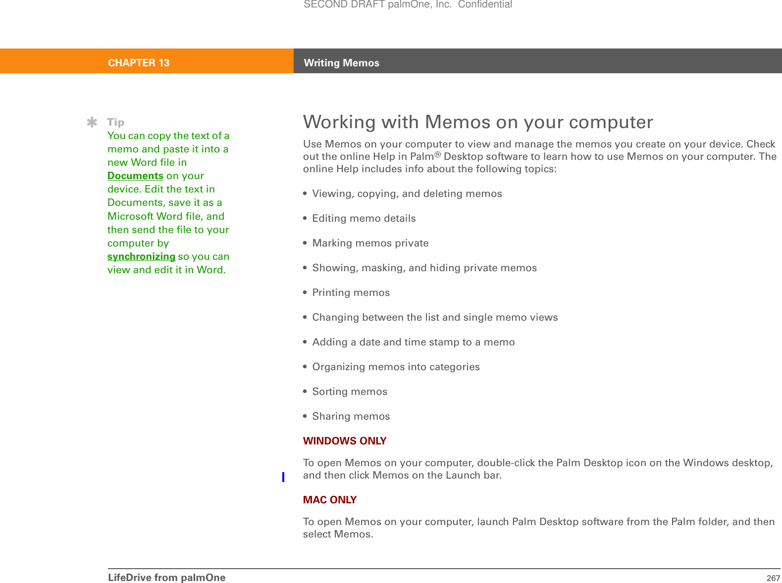 LifeDrive from palmOne 267CHAPTER 13 Writing MemosWorking with Memos on your computerUse Memos on your computer to view and manage the memos you create on your device. Check out the online Help in Palm®Desktop software to learn how to use Memos on your computer. The online Help includes info about the following topics:• Viewing, copying, and deleting memos • Editing memo details• Marking memos private• Showing, masking, and hiding private memos• Printing memos• Changing between the list and single memo views• Adding a date and time stamp to a memo• Organizing memos into categories• Sorting memos•Sharing memosWINDOWS ONLYTo open Memos on your computer, double-click the Palm Desktop icon on the Windows desktop, and then click Memos on the Launch bar.MAC ONLYTo open Memos on your computer, launch Palm Desktop software from the Palm folder, and then select Memos.TipYou can copy the text of a memo and paste it into a new Word file in Documents on your device. Edit the text in Documents, save it as a Microsoft Word file, and then send the file to your computer by synchronizing so you can view and edit it in Word.SECOND DRAFT palmOne, Inc.  Confidential