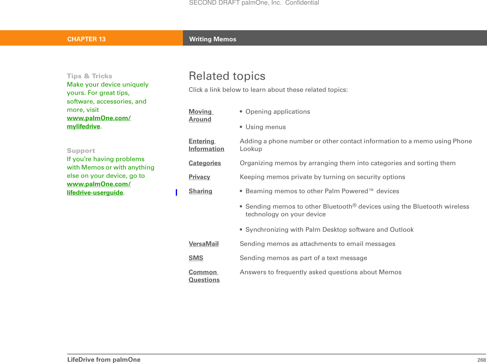 LifeDrive from palmOne 268CHAPTER 13 Writing MemosRelated topicsClick a link below to learn about these related topics:Moving Around• Opening applications• Using menusEntering InformationAdding a phone number or other contact information to a memo using Phone LookupCategories Organizing memos by arranging them into categories and sorting themPrivacy Keeping memos private by turning on security optionsSharing • Beaming memos to other Palm Powered™ devices• Sending memos to other Bluetooth® devices using the Bluetooth wireless technology on your device• Synchronizing with Palm Desktop software and OutlookVersaMail Sending memos as attachments to email messagesSMS Sending memos as part of a text messageCommon QuestionsAnswers to frequently asked questions about MemosTips &amp; TricksMake your device uniquely yours. For great tips, software, accessories, and more, visit www.palmOne.com/mylifedrive.SupportIf you’re having problems with Memos or with anything else on your device, go to www.palmOne.com/lifedrive-userguide.SECOND DRAFT palmOne, Inc.  Confidential