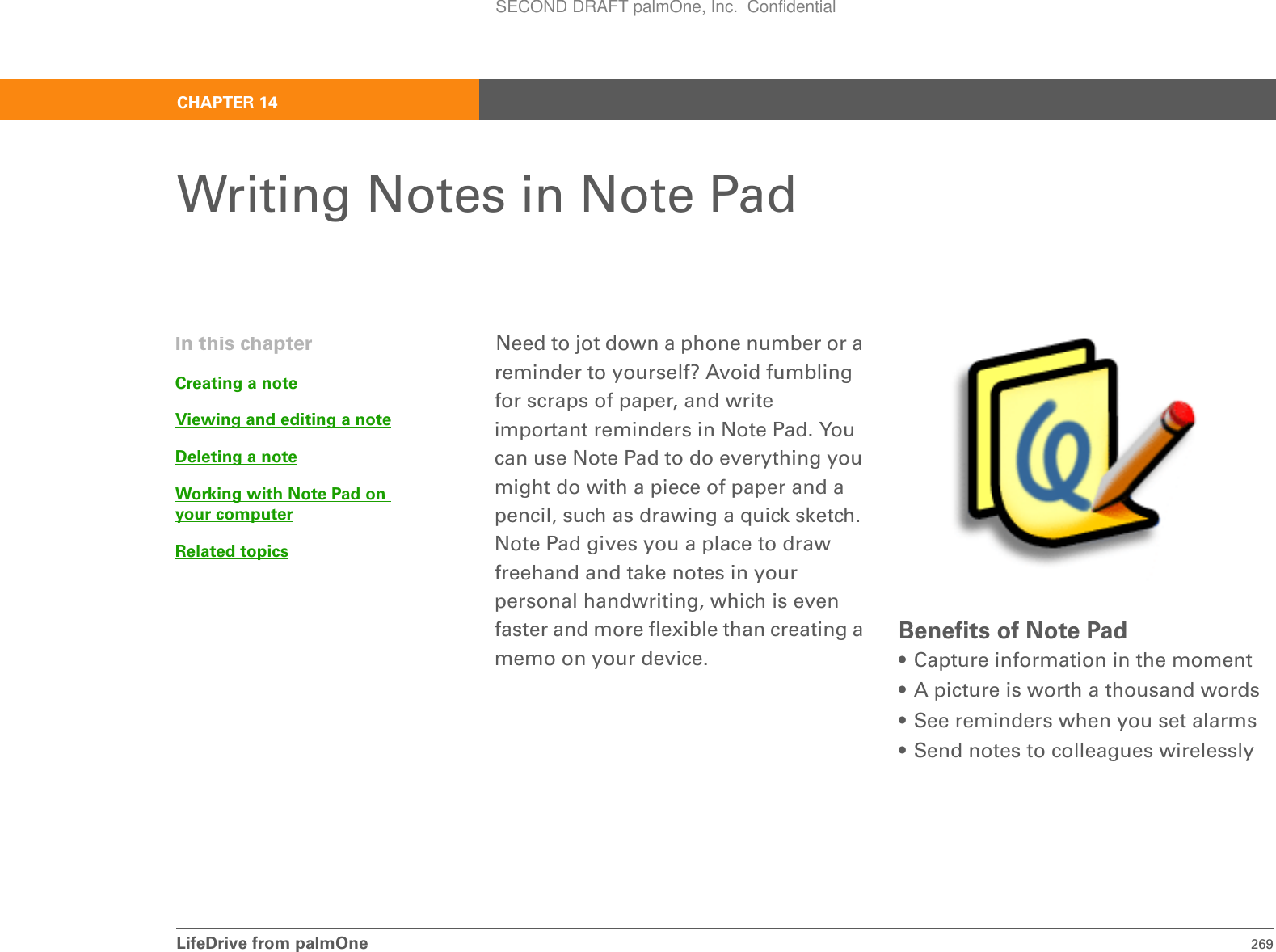 LifeDrive from palmOne 269CHAPTER 14Writing Notes in Note PadNeed to jot down a phone number or a reminder to yourself? Avoid fumbling for scraps of paper, and write important reminders in Note Pad. You can use Note Pad to do everything you might do with a piece of paper and a pencil, such as drawing a quick sketch. Note Pad gives you a place to draw freehand and take notes in your personal handwriting, which is even faster and more flexible than creating a memo on your device. Benefits of Note Pad• Capture information in the moment• A picture is worth a thousand words• See reminders when you set alarms• Send notes to colleagues wirelesslyIn this chapterCreating a noteViewing and editing a noteDeleting a noteWorking with Note Pad on your computerRelated topicsSECOND DRAFT palmOne, Inc.  Confidential