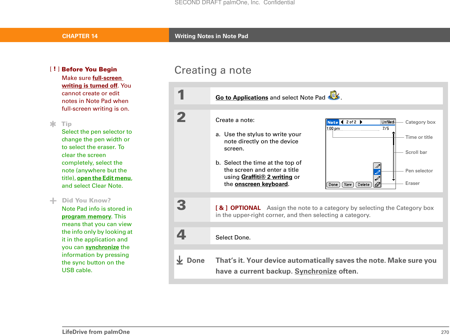 LifeDrive from palmOne 270CHAPTER 14 Writing Notes in Note PadCreating a note01Go to Applications and select Note Pad  .2Create a note:a. Use the stylus to write your note directly on the device screen.b. Select the time at the top of the screen and enter a title using Graffiti® 2 writing or the onscreen keyboard.3[ &amp; ] OPTIONAL Assign the note to a category by selecting the Category box in the upper-right corner, and then selecting a category.4Select Done.That’s it. Your device automatically saves the note. Make sure you have a current backup. Synchronize often.Before You Begin[!]Make sure full-screen writing is turned off. You cannot create or edit notes in Note Pad when full-screen writing is on.TipSelect the pen selector to change the pen width or to select the eraser. To clear the screen completely, select the note (anywhere but the title), open the Edit menu, and select Clear Note.Did You Know?Note Pad info is stored in program memory. This means that you can view the info only by looking at it in the application and you can synchronize the information by pressing the sync button on the USB cable. Pen selectorScroll barTime or titleEraserCategory boxDoneSECOND DRAFT palmOne, Inc.  Confidential