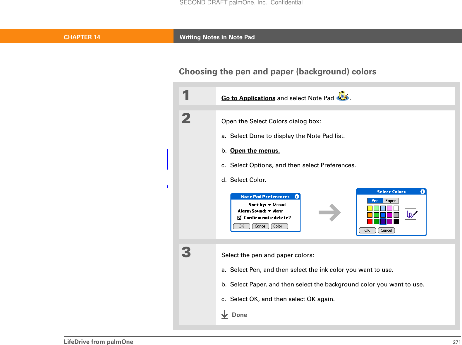 LifeDrive from palmOne 271CHAPTER 14 Writing Notes in Note PadChoosing the pen and paper (background) colors001Go to Applications and select Note Pad  .2Open the Select Colors dialog box:a. Select Done to display the Note Pad list.b. Open the menus. c. Select Options, and then select Preferences.d. Select Color.3Select the pen and paper colors:a. Select Pen, and then select the ink color you want to use.b. Select Paper, and then select the background color you want to use.c. Select OK, and then select OK again.DoneSECOND DRAFT palmOne, Inc.  Confidential