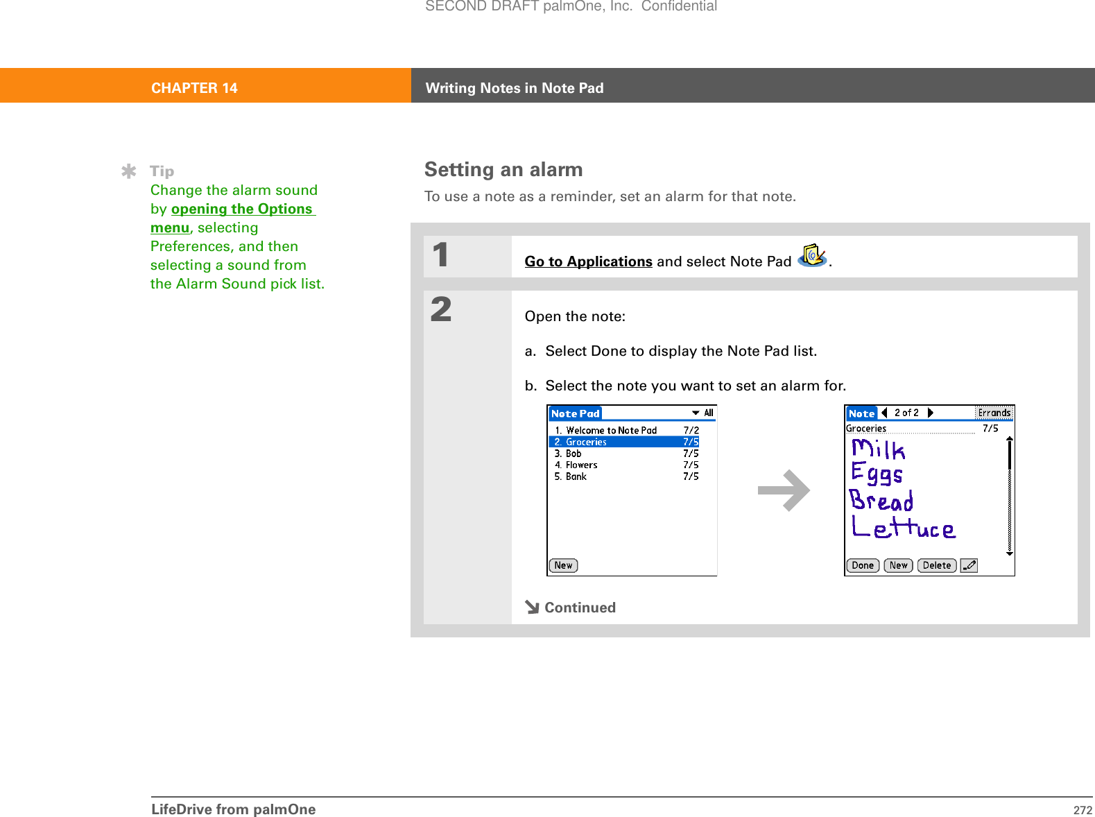 LifeDrive from palmOne 272CHAPTER 14 Writing Notes in Note PadSetting an alarmTo use a note as a reminder, set an alarm for that note.01Go to Applications and select Note Pad  .2Open the note:a. Select Done to display the Note Pad list.b. Select the note you want to set an alarm for.ContinuedTipChange the alarm sound by opening the Options menu, selecting Preferences, and then selecting a sound from the Alarm Sound pick list.SECOND DRAFT palmOne, Inc.  Confidential