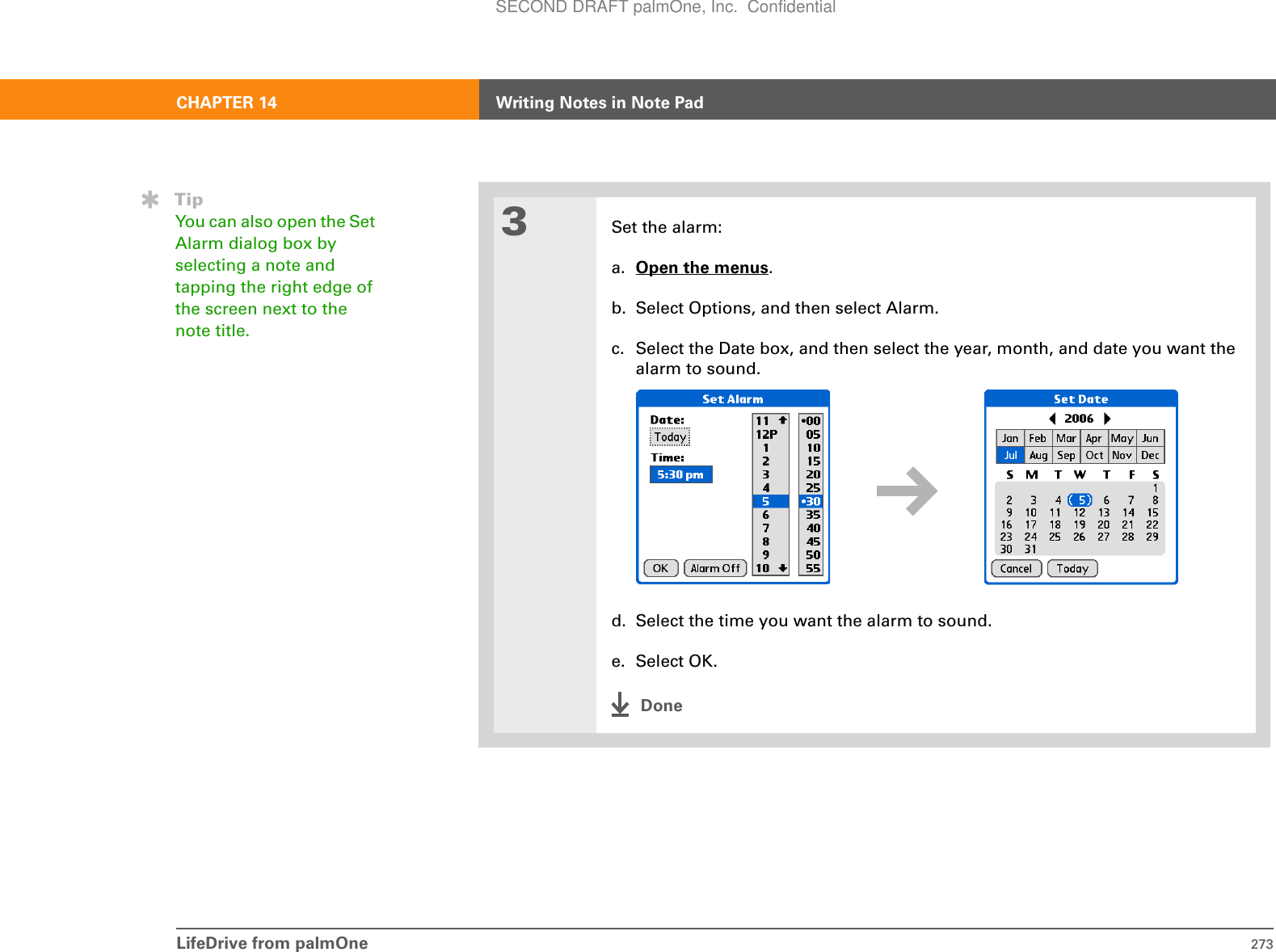 LifeDrive from palmOne 273CHAPTER 14 Writing Notes in Note Pad3Set the alarm:a. Open the menus.b. Select Options, and then select Alarm.c. Select the Date box, and then select the year, month, and date you want the alarm to sound.d. Select the time you want the alarm to sound.e. Select OK.DoneTipYou can also open the Set Alarm dialog box by selecting a note and tapping the right edge of the screen next to the note title.SECOND DRAFT palmOne, Inc.  Confidential