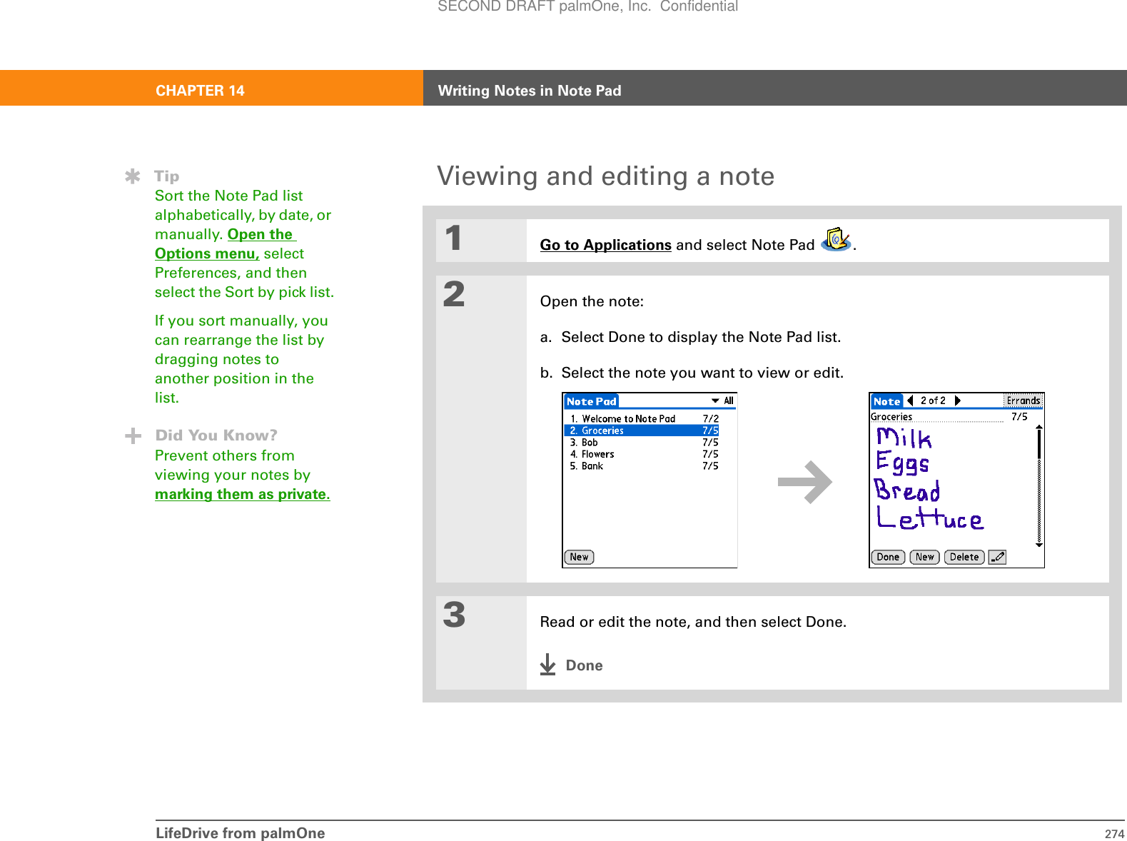 LifeDrive from palmOne 274CHAPTER 14 Writing Notes in Note PadViewing and editing a note01Go to Applications and select Note Pad  .2Open the note:a. Select Done to display the Note Pad list.b. Select the note you want to view or edit.3Read or edit the note, and then select Done.DoneTipSort the Note Pad list alphabetically, by date, or manually. Open the Options menu, select Preferences, and then select the Sort by pick list.If you sort manually, you can rearrange the list by dragging notes to another position in the list.Did You Know?Prevent others from viewing your notes by marking them as private.SECOND DRAFT palmOne, Inc.  Confidential
