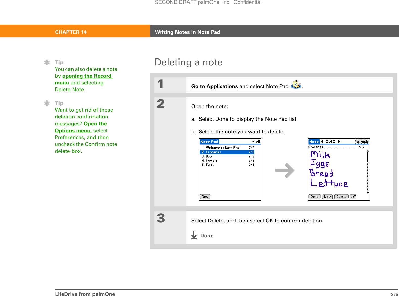 LifeDrive from palmOne 275CHAPTER 14 Writing Notes in Note PadDeleting a note01Go to Applications and select Note Pad  .2Open the note:a. Select Done to display the Note Pad list.b. Select the note you want to delete.3Select Delete, and then select OK to confirm deletion.DoneTipYou can also delete a note by opening the Record menu and selecting Delete Note.TipWant to get rid of those deletion confirmation messages? Open the Options menu, select Preferences, and then uncheck the Confirm note delete box.SECOND DRAFT palmOne, Inc.  Confidential