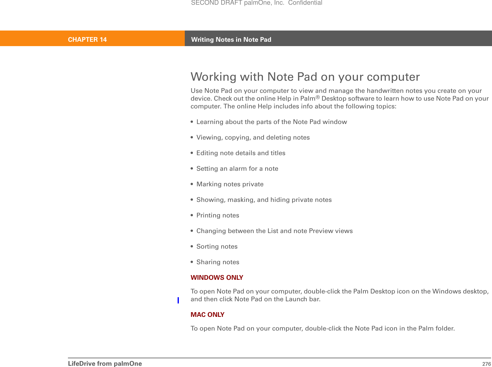 LifeDrive from palmOne 276CHAPTER 14 Writing Notes in Note PadWorking with Note Pad on your computerUse Note Pad on your computer to view and manage the handwritten notes you create on your device. Check out the online Help in Palm®Desktop software to learn how to use Note Pad on your computer. The online Help includes info about the following topics:• Learning about the parts of the Note Pad window• Viewing, copying, and deleting notes • Editing note details and titles• Setting an alarm for a note• Marking notes private• Showing, masking, and hiding private notes• Printing notes• Changing between the List and note Preview views• Sorting notes• Sharing notesWINDOWS ONLYTo open Note Pad on your computer, double-click the Palm Desktop icon on the Windows desktop, and then click Note Pad on the Launch bar.MAC ONLYTo open Note Pad on your computer, double-click the Note Pad icon in the Palm folder.SECOND DRAFT palmOne, Inc.  Confidential