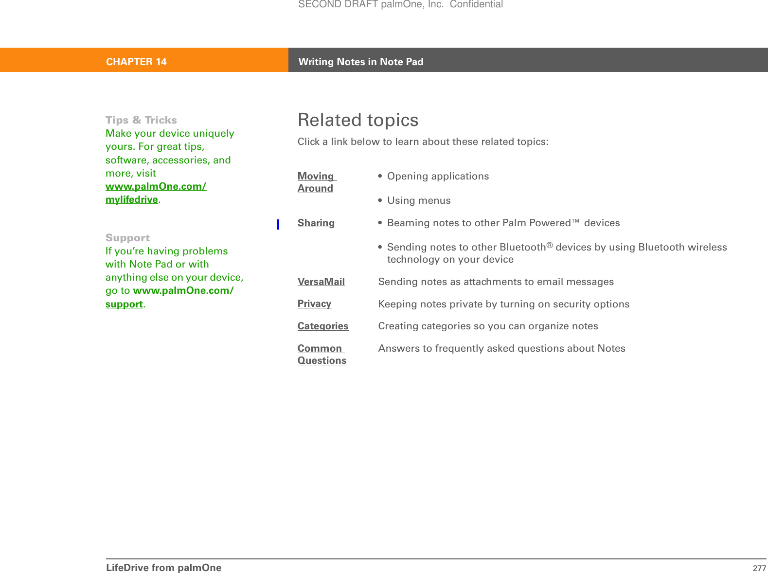 LifeDrive from palmOne 277CHAPTER 14 Writing Notes in Note PadRelated topicsClick a link below to learn about these related topics:Moving Around• Opening applications• Using menusSharing • Beaming notes to other Palm Powered™ devices• Sending notes to other Bluetooth® devices by using Bluetooth wireless technology on your deviceVersaMail Sending notes as attachments to email messagesPrivacy Keeping notes private by turning on security optionsCategories Creating categories so you can organize notesCommon QuestionsAnswers to frequently asked questions about NotesTips &amp; TricksMake your device uniquely yours. For great tips, software, accessories, and more, visit www.palmOne.com/mylifedrive.SupportIf you’re having problems with Note Pad or with anything else on your device, go to www.palmOne.com/support.SECOND DRAFT palmOne, Inc.  Confidential