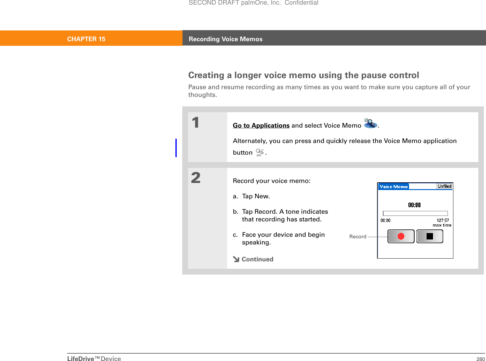 LifeDrive™Device 280CHAPTER 15 Recording Voice MemosCreating a longer voice memo using the pause controlPause and resume recording as many times as you want to make sure you capture all of your thoughts.01Go to Applications and select Voice Memo  . Alternately, you can press and quickly release the Voice Memo applicationbutton .2Record your voice memo:a. Tap New.b. Tap Record. A tone indicates that recording has started.c. Face your device and begin speaking. ContinuedRecordSECOND DRAFT palmOne, Inc.  Confidential