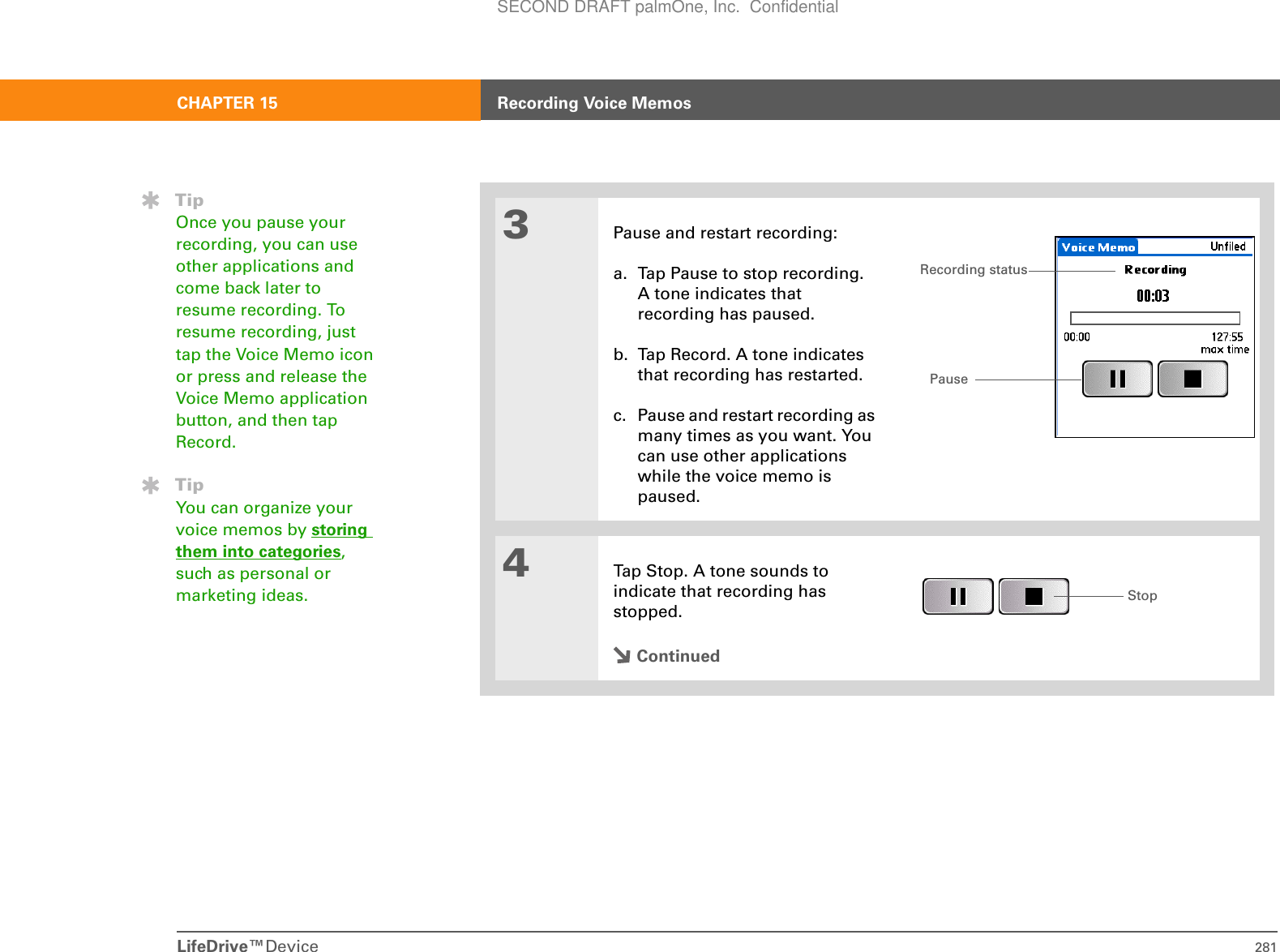 LifeDrive™Device 281CHAPTER 15 Recording Voice Memos3Pause and restart recording:a. Tap Pause to stop recording. A tone indicates that recording has paused.b. Tap Record. A tone indicates that recording has restarted.c. Pause and restart recording as many times as you want. You can use other applications while the voice memo is paused.4Tap Stop. A tone sounds to indicate that recording has stopped. ContinuedTipOnce you pause your recording, you can use other applications and come back later to resume recording. To resume recording, just tap the Voice Memo icon or press and release the Voice Memo application button, and then tap Record.TipYou can organize your voice memos by storing them into categories, such as personal or marketing ideas.PauseRecording statusStopSECOND DRAFT palmOne, Inc.  Confidential