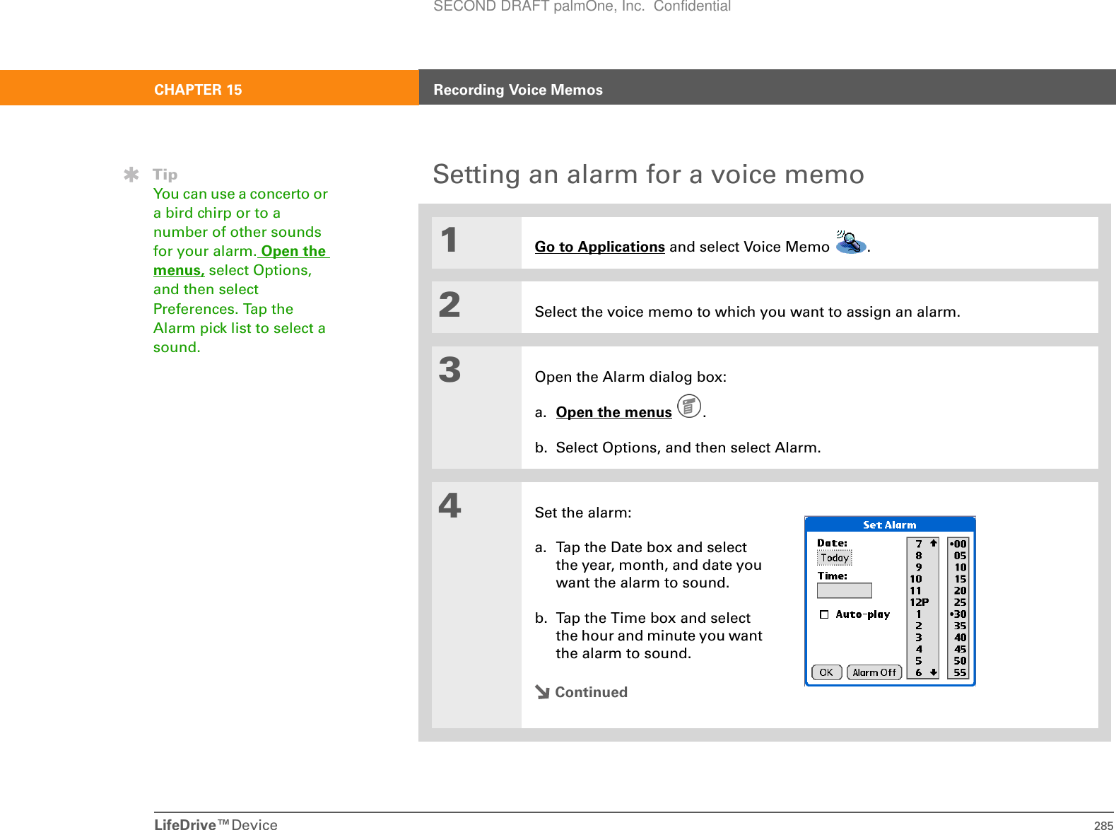 LifeDrive™Device 285CHAPTER 15 Recording Voice MemosSetting an alarm for a voice memo01Go to Applications and select Voice Memo  . 2Select the voice memo to which you want to assign an alarm.3Open the Alarm dialog box:a. Open the menus . b. Select Options, and then select Alarm.4Set the alarm:a. Tap the Date box and select the year, month, and date you want the alarm to sound.b. Tap the Time box and select the hour and minute you want the alarm to sound.ContinuedTipYou can use a concerto or a bird chirp or to a number of other sounds for your alarm. Open the menus, select Options, and then select Preferences. Tap the Alarm pick list to select a sound.SECOND DRAFT palmOne, Inc.  Confidential