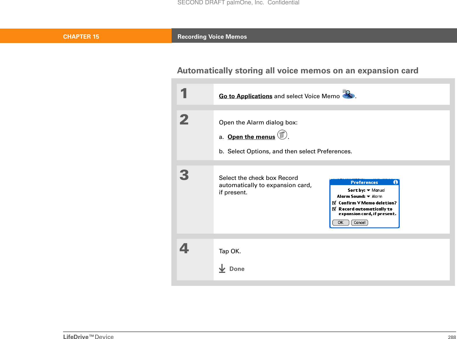 LifeDrive™Device 288CHAPTER 15 Recording Voice MemosAutomatically storing all voice memos on an expansion card01Go to Applications and select Voice Memo  . 2Open the Alarm dialog box:a. Open the menus . b. Select Options, and then select Preferences.3Select the check box Record automatically to expansion card, if present.4Tap OK .DoneSECOND DRAFT palmOne, Inc.  Confidential